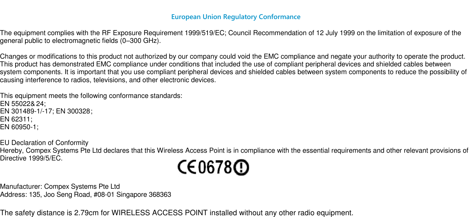                                                                                                                                                                                                                                                                 European Union Regulatory Conformance  The equipment complies with the RF Exposure Requirement 1999/519/EC; Council Recommendation of 12 July 1999 on the limitation of exposure of the general public to electromagnetic fields (0–300 GHz).    Changes or modifications to this product not authorized by our company could void the EMC compliance and negate your authority to operate the product. This product has demonstrated EMC compliance under conditions that included the use of compliant peripheral devices and shielded cables between system components. It is important that you use compliant peripheral devices and shielded cables between system components to reduce the possibility of causing interference to radios, televisions, and other electronic devices.    This equipment meets the following conformance standards:    EN 301489-1/-17; EN 300328; EN 62311; EN 60950-1;   EU Declaration of Conformity  Hereby, Compex Systems Pte Ltd declares that this Wireless Access Point is in compliance with the essential requirements and other relevant provisions of Directive 1999/5/EC.   Manufacturer: Compex Systems Pte Ltd   Address: 135, Joo Seng Road, #08-01 Singapore 368363    EN 55022&amp;   24;The safety distance is 2.79cm for WIRELESS ACCESS POINT installed without any other radio equipment.   