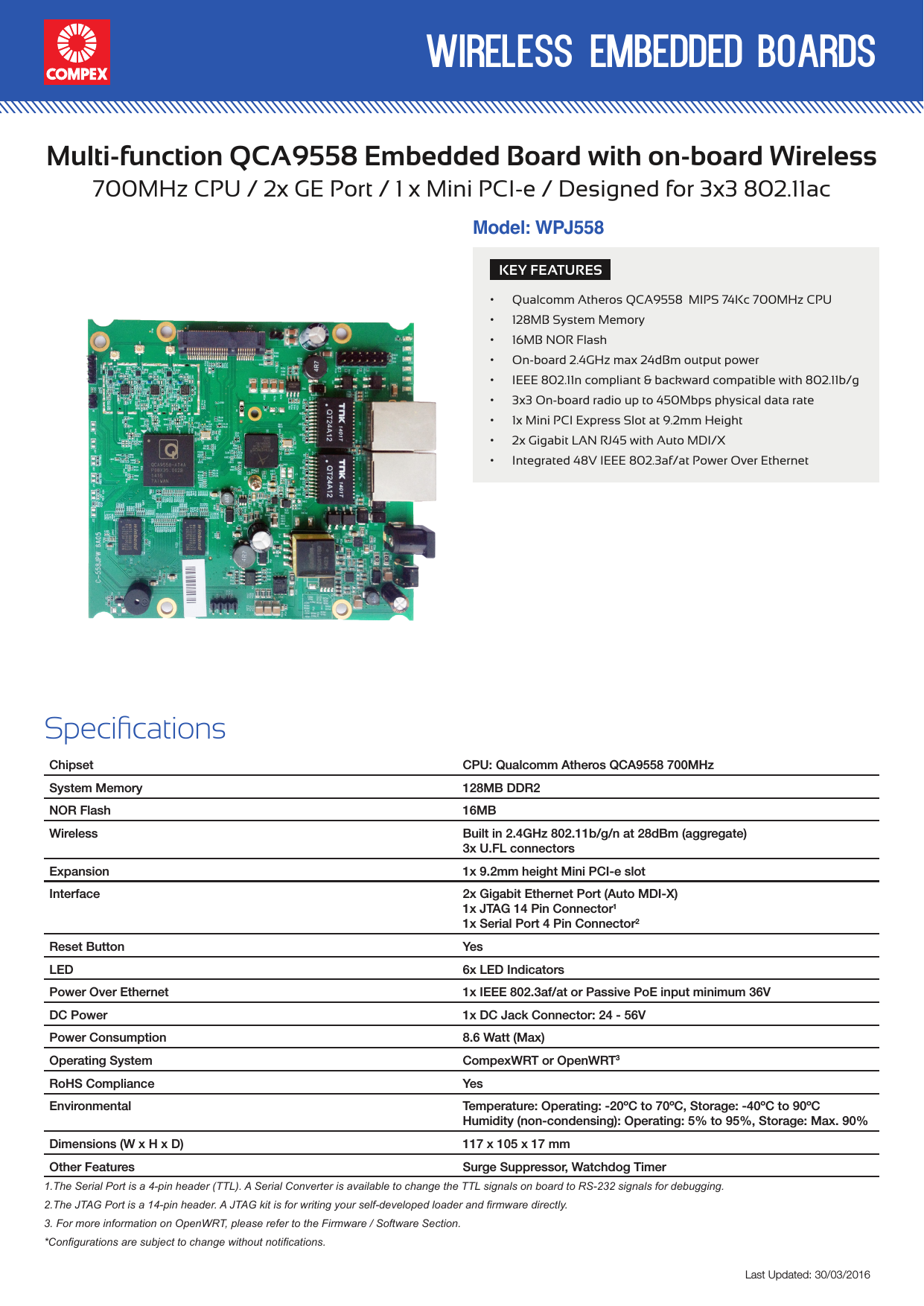 wireless embedded boardsLast Updated: 30/03/2016Multi-function QCA9558 Embedded Board with on-board Wireless700MHz CPU / 2x GE Port / 1 x Mini PCI-e / Designed for 3x3 802.11acKEY FEATURES• Qualcomm Atheros QCA9558  MIPS 74Kc 700MHz CPU• 128MB System Memory• 16MB NOR Flash• On-board 2.4GHz max 24dBm output power • IEEE 802.11n compliant &amp; backward compatible with 802.11b/g• 3x3 On-board radio up to 450Mbps physical data rate• 1x Mini PCI Express Slot at 9.2mm Height• 2x Gigabit LAN RJ45 with Auto MDI/X• Integrated 48V IEEE 802.3af/at Power Over Ethernet Specications Chipset CPU: Qualcomm Atheros QCA9558 700MHzSystem Memory 128MB DDR2NOR Flash 16MBWireless Built in 2.4GHz 802.11b/g/n at 28dBm (aggregate)3x U.FL connectors Expansion 1x 9.2mm height Mini PCI-e slotInterface 2x Gigabit Ethernet Port (Auto MDI-X)1x JTAG 14 Pin Connector11x Serial Port 4 Pin Connector2Reset Button YesLED 6x LED IndicatorsPower Over Ethernet 1x IEEE 802.3af/at or Passive PoE input minimum 36VDC Power 1x DC Jack Connector: 24 - 56VPower Consumption 8.6 Watt (Max)Operating System CompexWRT or OpenWRT3RoHS Compliance YesEnvironmental Temperature: Operating: -20ºC to 70ºC, Storage: -40ºC to 90ºCHumidity (non-condensing): Operating: 5% to 95%, Storage: Max. 90%Dimensions (W x H x D) 117 x 105 x 17 mmOther Features Surge Suppressor, Watchdog Timer1.The Serial Port is a 4-pin header (TTL). A Serial Converter is available to change the TTL signals on board to RS-232 signals for debugging.2.The JTAG Port is a 14-pin header. A JTAG kit is for writing your self-developed loader and rmware directly.3. For more information on OpenWRT, please refer to the Firmware / Software Section.*Congurations are subject to change without notications.Model: WPJ558