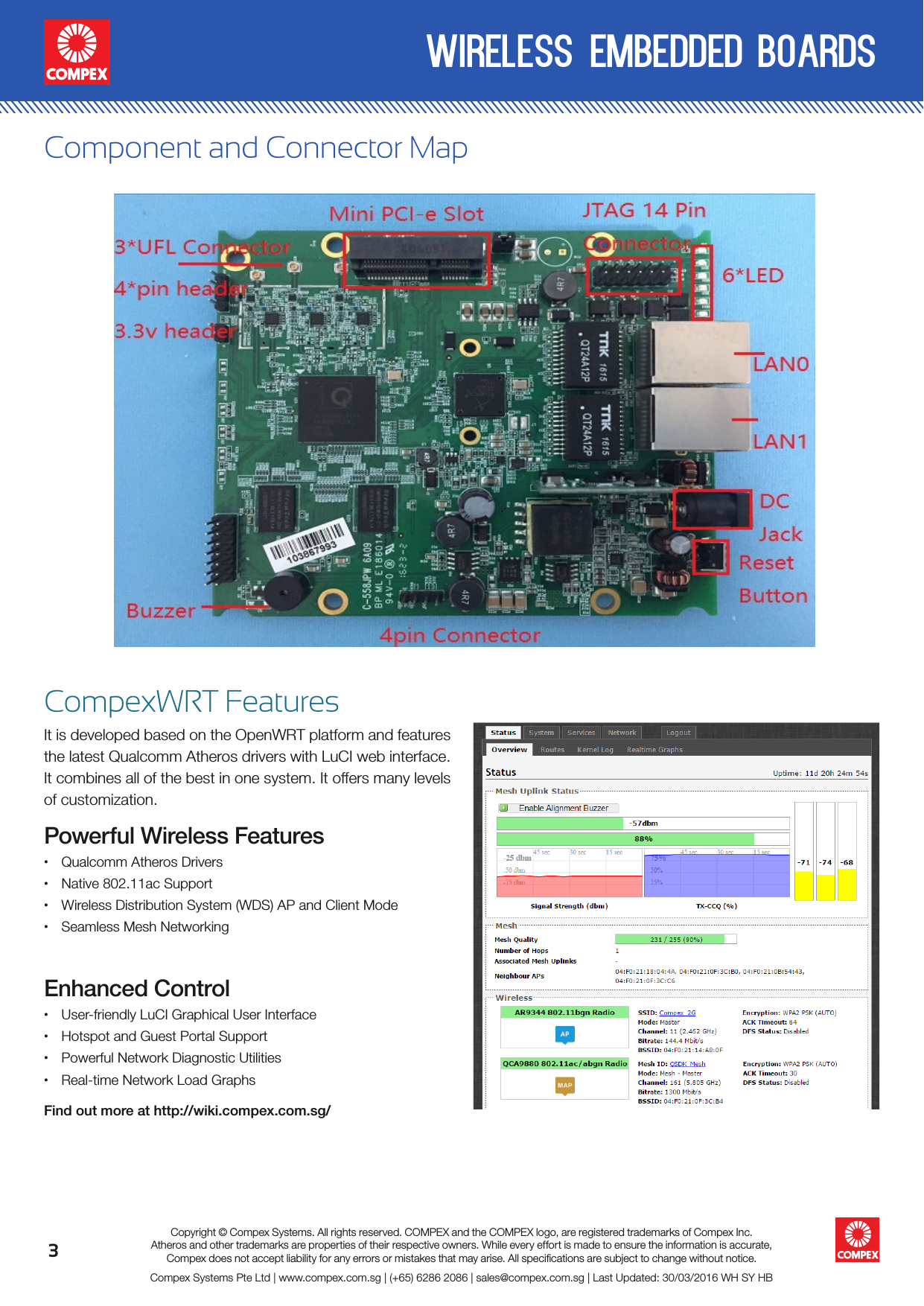 3wireless embedded boardsCompex Systems Pte Ltd | www.compex.com.sg | (+65) 6286 2086 | sales@compex.com.sg | Last Updated: 30/03/2016 WH SY HBCopyright © Compex Systems. All rights reserved. COMPEX and the COMPEX logo, are registered trademarks of Compex Inc.Atheros and other trademarks are properties of their respective owners. While every effort is made to ensure the information is accurate, Compex does not accept liability for any errors or mistakes that may arise. All speciﬁcations are subject to change without notice.Component and Connector MapCompexWRT FeaturesIt is developed based on the OpenWRT platform and features the latest Qualcomm Atheros drivers with LuCI web interface. It combines all of the best in one system. It offers many levels of customization.Powerful Wireless Features• Qualcomm Atheros Drivers• Native 802.11ac Support• Wireless Distribution System (WDS) AP and Client Mode • Seamless Mesh NetworkingEnhanced Control• User-friendly LuCI Graphical User Interface• Hotspot and Guest Portal Support• Powerful Network Diagnostic Utilities• Real-time Network Load GraphsFind out more at http://wiki.compex.com.sg/