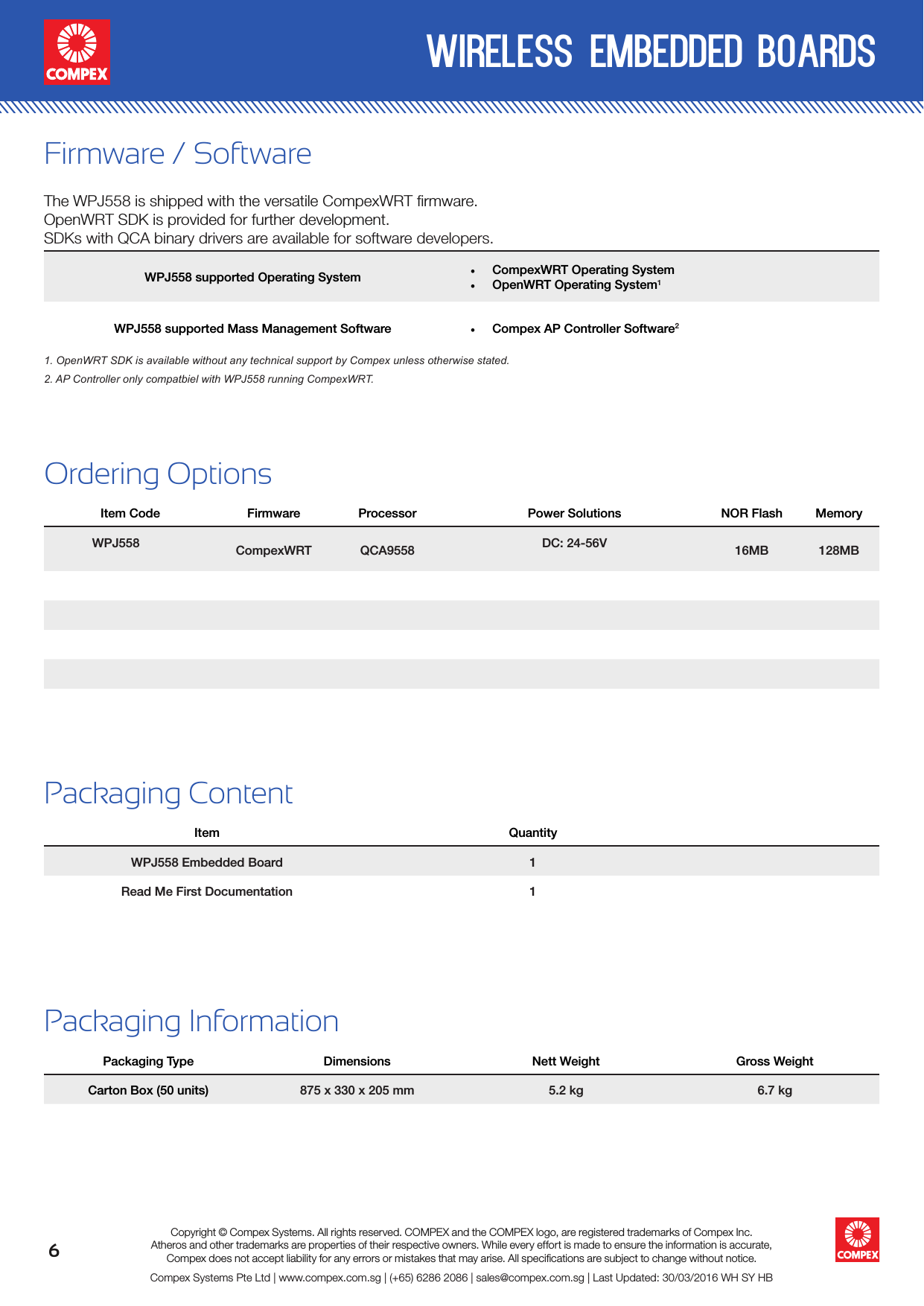 6wireless embedded boardsCompex Systems Pte Ltd | www.compex.com.sg | (+65) 6286 2086 | sales@compex.com.sg | Last Updated: 30/03/2016 WH SY HBCopyright © Compex Systems. All rights reserved. COMPEX and the COMPEX logo, are registered trademarks of Compex Inc.Atheros and other trademarks are properties of their respective owners. While every effort is made to ensure the information is accurate, Compex does not accept liability for any errors or mistakes that may arise. All speciﬁcations are subject to change without notice.Ordering OptionsItem Code Firmware Processor Power Solutions NOR Flash MemoryWPJ558 CompexWRT QCA9558 DC: 24-56V 16MB 128MBPackaging ContentItem QuantityWPJ558 Embedded Board 1Read Me First Documentation 1Packaging InformationPackaging Type Dimensions Nett Weight Gross WeightCarton Box (50 units) 875 x 330 x 205 mm 5.2 kg 6.7 kgFirmware / SoftwareThe WPJ558 is shipped with the versatile CompexWRT ﬁrmware.OpenWRT SDK is provided for further development. SDKs with QCA binary drivers are available for software developers.WPJ558 supported Operating System • CompexWRT Operating System• OpenWRT Operating System1WPJ558 supported Mass Management Software • Compex AP Controller Software21. OpenWRT SDK is available without any technical support by Compex unless otherwise stated.2. AP Controller only compatbiel with WPJ558 running CompexWRT.