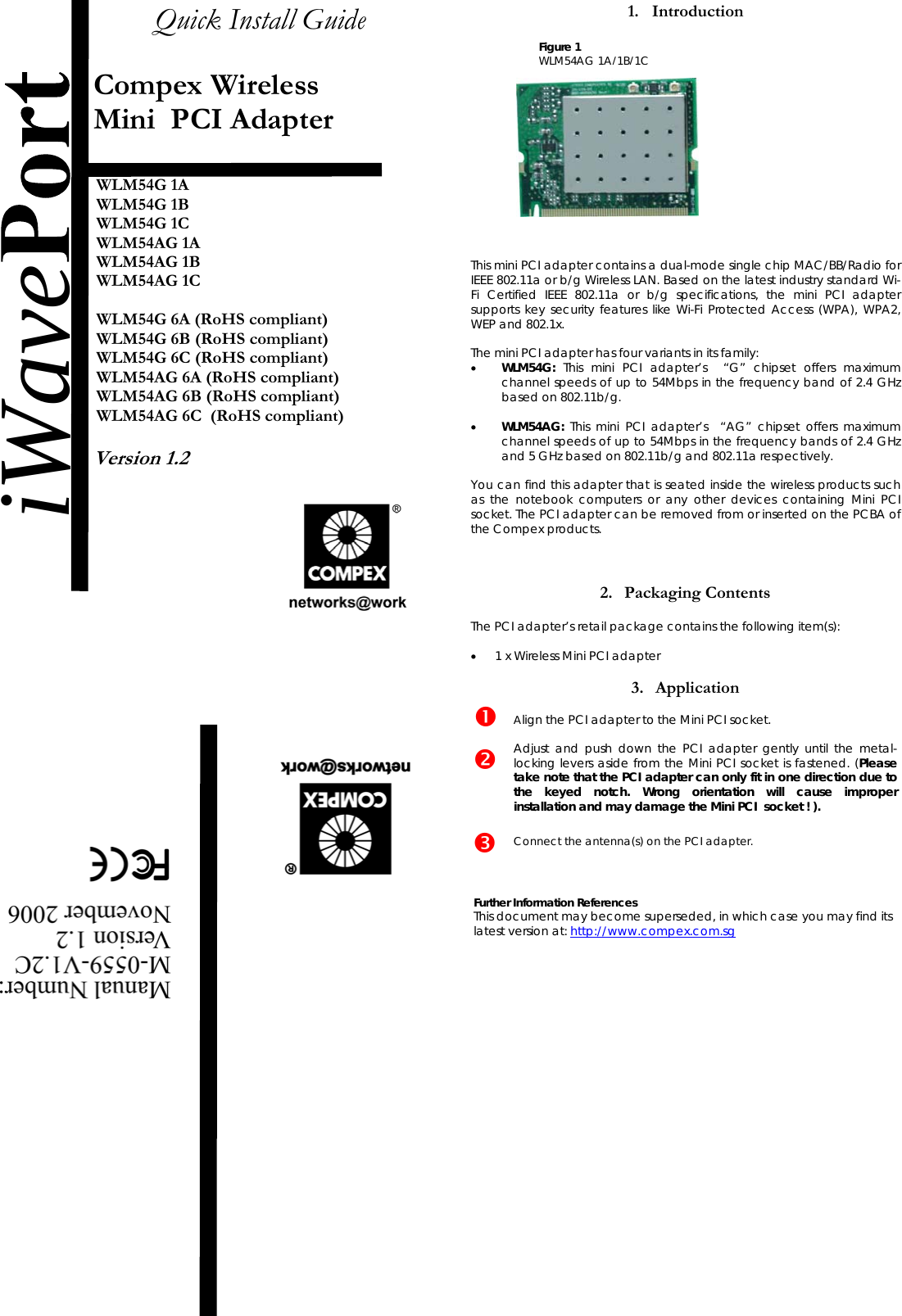  Quick Install Guide   Compex Wireless  Mini  PCI Adapter   WLM54G 1A WLM54G 1B  WLM54G 1C  WLM54AG 1A WLM54AG 1B  WLM54AG 1C  WLM54G 6A (RoHS compliant) WLM54G 6B (RoHS compliant) WLM54G 6C (RoHS compliant) WLM54AG 6A (RoHS compliant) WLM54AG 6B (RoHS compliant) WLM54AG 6C  (RoHS compliant)  Version 1.2            1. Introduction                            This mini PCI adapter contains a dual-mode single chip MAC/BB/Radio for IEEE 802.11a or b/g Wireless LAN. Based on the latest industry standard Wi-Fi Certified IEEE 802.11a or b/g specifications, the mini PCI adapter supports key security features like Wi-Fi Protected Access (WPA), WPA2, WEP and 802.1x.   The mini PCI adapter has four variants in its family: •  WLM54G: This mini PCI adapter’s  “G” chipset offers maximum channel speeds of up to 54Mbps in the frequency band of 2.4 GHz based on 802.11b/g.  •  WLM54AG: This mini PCI adapter’s  “AG” chipset offers maximum channel speeds of up to 54Mbps in the frequency bands of 2.4 GHz and 5 GHz based on 802.11b/g and 802.11a respectively.  You can find this adapter that is seated inside the wireless products such as the notebook computers or any other devices containing Mini PCI socket. The PCI adapter can be removed from or inserted on the PCBA of the Compex products.    2. Packaging Contents  The PCI adapter’s retail package contains the following item(s):  •  1 x Wireless Mini PCI adapter  3. Application     Align the PCI adapter to the Mini PCI socket.  Adjust and push down the PCI adapter gently until the metal-locking levers aside from the Mini PCI socket is fastened. (Please take note that the PCI adapter can only fit in one direction due to the keyed notch. Wrong orientation will cause improper installation and may damage the Mini PCI  socket ! ).     Connect the antenna(s) on the PCI adapter.    Further Information References This document may become superseded, in which case you may find its latest version at: http://www.compex.com.sg                iWaveFigure 1  WLM54AG 1A/1B/1C 