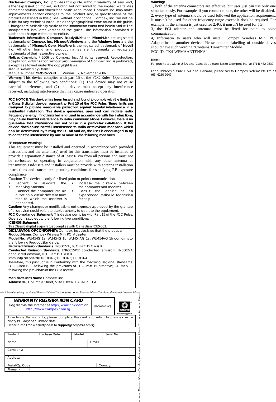 Disclaimer: Compex, Inc. provides this guide without warranty of any kind, either expressed or implied, including but not limited to the implied warranties of merchantability and fitness for a particular purpose. Compex, Inc. may make improvements and/or changes to the product and/or specifications of the product described in this guide, without prior notice. Compex, Inc. will not be liable for any technical inaccuracies or typographical errors found in this guide. Changes are periodically made to the information contained herein and will be incorporated into later versions of the guide. The information contained is subject to change without prior notice. Trademark Information: Compex®, ReadyLINK® and MicroHub® are registered trademarks of Compex, Inc. Microsoft Windows and the Windows logo are the trademarks of Microsoft Corp.  NetWare is the registered trademark of Novell Inc. All other brand and product names are trademarks or registered trademarks of their respective owners. Notice: Copyright © 2006 by Compex, Inc. All rights reserved. Reproduction, adaptation, or translation without prior permission of Compex, Inc. is prohibited, except as allowed under the copyright laws. Manual Revision by Daniel  Manual Number: M-0559-V1.2C      Version 1.2, November 2006 Warning: This device complies with part 15 of the FCC Rules. Operation is subject to the following two conditions: (1) This device may not cause harmful interference, and (2) this device must accept any interference received, including interference that may cause undesired operation.  FCC NOTICE: This device has been tested and found to comply with the limits for a Class B digital device, pursuant to Part 15 of the FCC Rules. These limits are designed to provide reasonable protection against harmful interference in a residential installation. This device generates, uses and can radiate radio frequency energy. If not installed and used in accordance with the instructions, may cause harmful interference to radio communications. However, there is no guarantee that interference will not occur in a particular installation. If this device does cause harmful interference to radio or television reception which can be determined by turning the PC off and on, the user is encouraged to try to correct the interference by one or more of the following measures:  RF exposure warning: This equipment must be installed and operated in accordance with provided instructions and the antenna(s) used for this transmitter must be installed to provide a separation distance of at least 61cm from all persons and must not be co-located or operating in conjunction with any other antenna or transmitter. End-users and installers must be provide with antenna installation instructions and transmitter operating conditions for satisfying RF exposure compliance.  Caution: The device is only for fixed point ot point communication.   Reorient or relocate the receiving antenna. Connect the computer into an outlet on a circuit different from that to which the receiver is connected.    Increase the distance between the computer and receiver. Consult the dealer or an experienced radio/TV technician for help. Caution: Any changes or modifications not expressly approved by the grantee of this device could void the user&apos;s authority to operate the equipment. FCC Compliance Statement: This device complies with Part 15 of the FCC Rules. Operation is subject to the following two conditions: ICES 003 Statement This Class B digital apparatus complies with Canadian ICES-003. DECLARATION OF CONFORMITY: Compex, Inc. declares that the product: Product Name: Compex Wireless Mini PCI Adapter Model No.: WLM54G 1a, WLM54G 1b, WLM54AG 1a, WLM54AG 1b conforms to the following Product Standards: Radiated Emission Standards: EN55022A, FCC Part 15 Class B Conducted Emission Standards: EN60555Pt2 conducted emission; EN55022A conducted emission, FCC Part 15 Class B Immunity Standards: IEC 801-2; IEC 801-3; IEC 801-4 Therefore, this product is in conformity with the following regional standards: FCC Class B ⎯ following the provisions of FCC Part 15 directive; CE Mark ⎯ following the provisions of the EC directive.  Manufacturer’s Name Compex, Inc. Address 840 Columbia Street, Suite B Brea. CA 92821 USA    WARRANTY REGISTRATION CARD Register via the Internet at http://www.cpx.com or http://www.compex.com.sg  [M-0088-V2.4C]  To activate the warranty, please complete this card and return to Compex within ninety (90) days of purchase date. Please e-mail this warranty card to support@compex.com.sg.  Product:   Purchase Date:  Model:  Serial No:  Name: E-mail:  Company:  Address:  Postal/Zip Code:  Country: Phone:  (          )     Warning: 1, both of the antenna connectors are effective, but user just can use only one simultaneously. For example, if you connect to one, the other will be disabled. 2, every type of antenna should be used followed the application requirement. It mustn’t be used for other frequency range except it does be required. For example, if the antenna is just used for 2.4G, it mustn’t be used for 5G. 3, the PCI adapter and antennas must be fixed for point to point communication 4, Informatin to users who will install Compex Wireless Mini PCI Adapter inside antother device: Please note the labelling of outside deives should have such wording “Contains Transmitter Module  FCC ID: TK4-WPMAANTENNA”  Note: For purchases within U.S.A and Canada, please fax to Compex, Inc. at (714) 482-0332  For purchases outside U.S.A and Canada, please fax to Compex Systems Pte Ltd at  (65) 6280-9947 ---------Cut along the dotted line----------Cut along the dotted line----------Cut along the dotted line--------- he dotted line------------Cut along the dotted line------------ Cut along the dotted line----- 