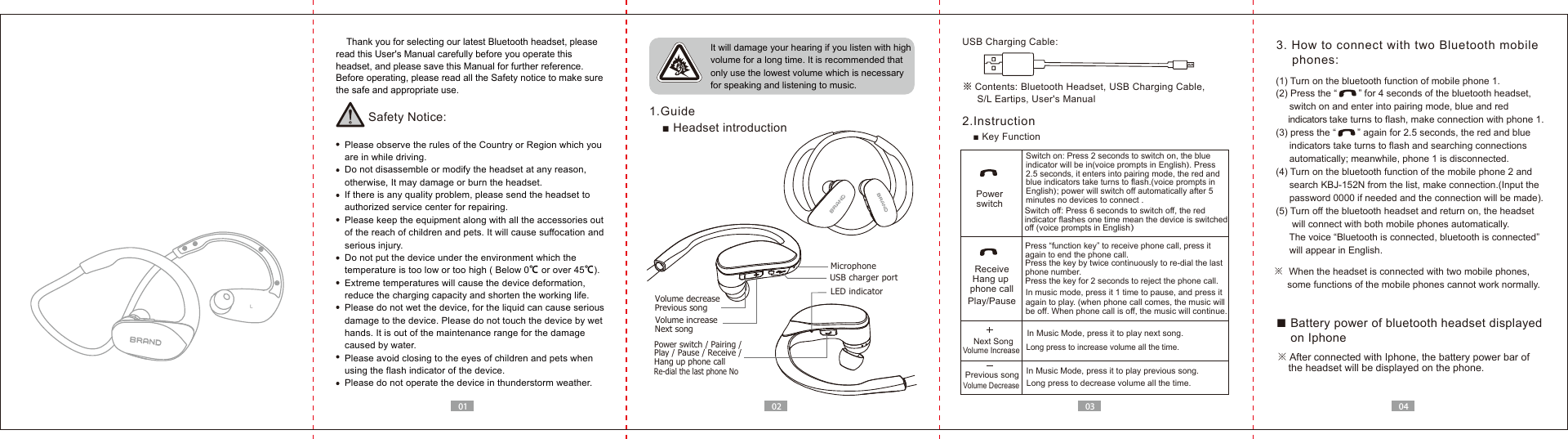01 02 03 04    Thank you for selecting our latest Bluetooth headset, please read this User's Manual carefully before you operate this headset, and please save this Manual for further reference.Before operating, please read all the Safety notice to make sure the safe and appropriate use.Safety Notice:  Please observe the rules of the Country or Region which you   are in while driving.  Do not disassemble or modify the headset at any reason,   otherwise, It may damage or burn the headset.  If there is any quality problem, please send the headset to   authorized service center for repairing.  Please keep the equipment along with all the accessories out   of the reach of children and pets. It will cause suffocation and   serious injury.  Do not put the device under the environment which the   temperature is too low or too high ( Below 0℃ or over 45℃).  Extreme temperatures will cause the device deformation,  reduce the charging capacity and shorten the working life.  Please do not wet the device, for the liquid can cause serious   damage to the device. Please do not touch the device by wet   hands. It is out of the maintenance range for the damage   caused by water.  Please avoid closing to the eyes of children and pets when   using the flash indicator of the device.  Please do not operate the device in thunderstorm weather. It will damage your hearing if you listen with high volume for a long time. It is recommended that only use the lowest volume which is necessary for speaking and listening to music.  1.Guide■ Headset introduction※ Contents: Bluetooth Headset, USB Charging Cable,      S/L Eartips, User's ManualUSB Charging Cable:2.Instruction■ Key Function3. How to connect with two Bluetooth mobile     phones:Switch on: Press 2 seconds to switch on, the blue indicator will be in(voice prompts in English). Press 2.5 seconds, it enters into pairing mode, the red and blue indicators take turns to flash.(voice prompts in English); power will switch off automatically after 5 minutes no devices to connect .In music mode, press it 1 time to pause, and press it again to play. (when phone call comes, the music will be off. When phone call is off, the music will continue.PowerswitchPlay/PausePress &ldquo;function key&rdquo; to receive phone call, press it again to end the phone call.Press the key by twice continuously to re-dial the last phone number.Press the key for 2 seconds to reject the phone call.ReceiveHang up phone callSwitch off: Press 6 seconds to switch off, the red indicator flashes one time mean the device is switched off (voice prompts in English）In Music Mode, press it to play previous song.In Music Mode, press it to play next song.Long press to increase volume all the time. Previous songNext SongVolume IncreaseVolume DecreaseLong press to decrease volume all the time. Power switch / Pairing /Play / Pause / Receive / Hang up phone call Previous songNext songVolume increaseUSB charger portLED indicatorVolume decreaseRe-dial the last phone No※  When the headset is connected with two mobile phones,      some functions of the mobile phones cannot work normally.(1) Turn on the bluetooth function of mobile phone 1.(2) Press the &ldquo;        &rdquo; for 4 seconds of the bluetooth headset,      switch on and enter into pairing mode, blue and red      indicators take turns to flash, make connection with phone 1.(3) press the &ldquo;        &rdquo; again for 2.5 seconds, the red and blue      indicators take turns to flash and searching connections      automatically; meanwhile, phone 1 is disconnected.(4) Turn on the bluetooth function of the mobile phone 2 and     search KBJ-152N from the list, make connection.(Input the      password 0000 if needed and the connection will be made).(5) Turn off the bluetooth headset and return on, the headset       will connect with both mobile phones automatically.      The voice &ldquo;Bluetooth is connected, bluetooth is connected&rdquo;      will appear in English.■ Battery power of bluetooth headset displayed     on Iphone※ After connected with Iphone, the battery power bar of     the headset will be displayed on the phone.Microphone