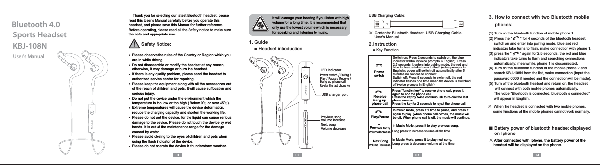 User's ManualKBJ-108NSports HeadsetBluetooth 4.001 02 03 04    Thank you for selecting our latest Bluetooth headset, please read this User's Manual carefully before you operate this headset, and please save this Manual for further reference.Before operating, please read all the Safety notice to make sure the safe and appropriate use.Safety Notice:  Please observe the rules of the Country or Region which you   are in while driving.  Do not disassemble or modify the headset at any reason,   otherwise, It may damage or burn the headset.  If there is any quality problem, please send the headset to   authorized service center for repairing.  Please keep the equipment along with all the accessories out   of the reach of children and pets. It will cause suffocation and   serious injury.  Do not put the device under the environment which the   temperature is too low or too high ( Below 0ņ or over 45ņ).  Extreme temperatures will cause the device deformation,  reduce the charging capacity and shorten the working life.  Please do not wet the device, for the liquid can cause serious   damage to the device. Please do not touch the device by wet   hands. It is out of the maintenance range for the damage   caused by water.  Please avoid closing to the eyes of children and pets when   using the flash indicator of the device.  Please do not operate the device in thunderstorm weather. It will damage your hearing if you listen with high volume for a long time. It is recommended that only use the lowest volume which is necessary for speaking and listening to music.1. GuideŶ Headset introductionř!Contents: Bluetooth Headset, USB Charging Cable,      User's ManualUSB Charging Cable:2.InstructionŶ.H\)XQFWLRQ3. How to connect with two Bluetooth mobile     phones:Switch on: Press 2 seconds to switch on, the blue indicator will be in(voice prompts in English). Press 2.5 seconds, it enters into pairing mode, the red and blue indicators take turns to flash.(voice prompts in English); power will switch off automatically after 5 minutes no devices to connect .In music mode, press it 1 time to pause, and press it again to play. (when phone call comes, the music will be off. When phone call is off, the music will continue.PowerswitchPlay/PausePress &ldquo;function key&rdquo; to receive phone call, press it again to end the phone call.Press the key by twice continuously to re-dial the last phone number.Press the key for 2 seconds to reject the phone call.ReceiveHang up phone callSwitch off: Press 5 seconds to switch off, the red indicator flashes one time mean the device is switched off (voice prompts in English）In Music Mode, press it to play next song.In Music Mode, press it to play previous song.Long press to increase volume all the time. Previous songNext SongVolume IncreaseVolume DecreaseLong press to decrease volume all the time. Power switch / Pairing /Play / Pause / Receive / Hang up phone call Previous songNext songVolume increaseUSB charger portLED indicatorVolume decreaseRe-dial the last phone No※  When the headset is connected with two mobile phones,      some functions of the mobile phones cannot work normally.(1) Turn on the bluetooth function of mobile phone 1.(2) Press the &ldquo;        &rdquo; for 4 seconds of the bluetooth headset,      switch on and enter into pairing mode, blue and red      indicators take turns to flash, make connection with phone 1.(3) press the &ldquo;        &rdquo; again for 2.5 seconds, the red and blue      indicators take turns to flash and searching connections      automatically; meanwhile, phone 1 is disconnected.(4) Turn on the bluetooth function of the mobile phone 2 andVHDUFK.%-1IURPWKHOLVWPDNHFRQQHFWLRQ,QSXWWKH     password 0000 if needed and the connection will be made).(5) Turn off the bluetooth headset and return on, the headset       will connect with both mobile phones automatically.      The voice &ldquo;Bluetooth is connected, bluetooth is connected&rdquo;      will appear in English.Ŷ Battery power of bluetooth headset displayed     on Iphone※ After connected with Iphone, the battery power of the     headset will be displayed on the phone.
