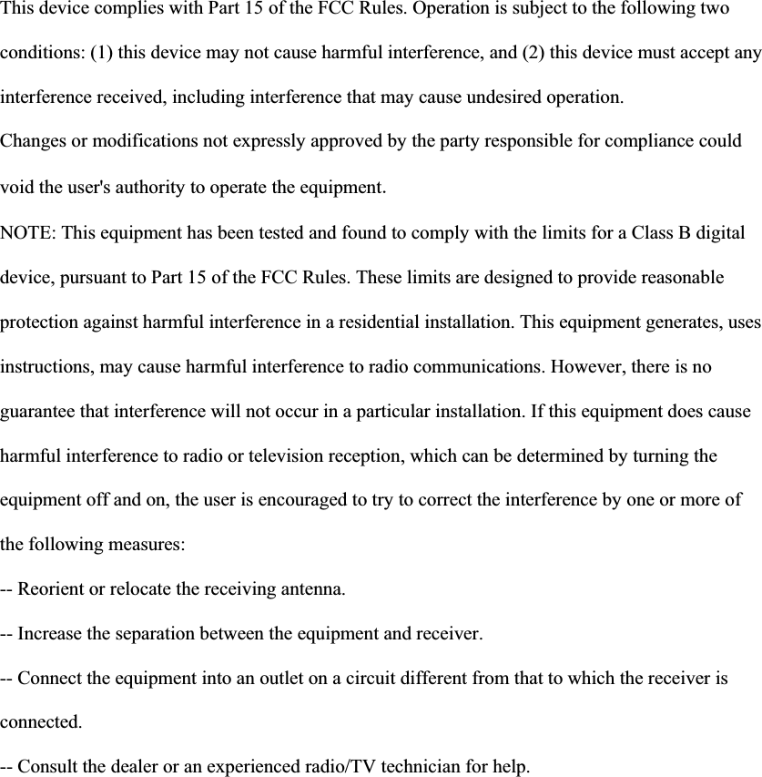 This device complies with Part 15 of the FCC Rules. Operation is subject to the following two conditions: (1) this device may not cause harmful interference, and (2) this device must accept any interference received, including interference that may cause undesired operation. Changes or modifications not expressly approved by the party responsible for compliance could void the user's authority to operate the equipmentNOTE: This equipment has been tested and found to comply with the limits for a Class B digital device, pursuant to Part 15 of the FCC Rules. These limits are designed to provide reasonable protection against harmful interference in a residential installation. This equipment generates, uses instructions, may cause harmful interference to radio communications. However, there is no guarantee that interference will not occur in a particular installation. If this equipment does cause harmful interference to radio or television reception, which can be determined by turning the equipment off and on, the user is encouraged to try to correct the interference by one or more of the following measures: -- Reorient or relocate the receiving antenna. -- Increase the separation between the equipment and receiver. -- Connect the equipment into an outlet on a circuit different from that to which the receiver is connected. -- Consult the dealer or an experienced radio/TV technician for help.