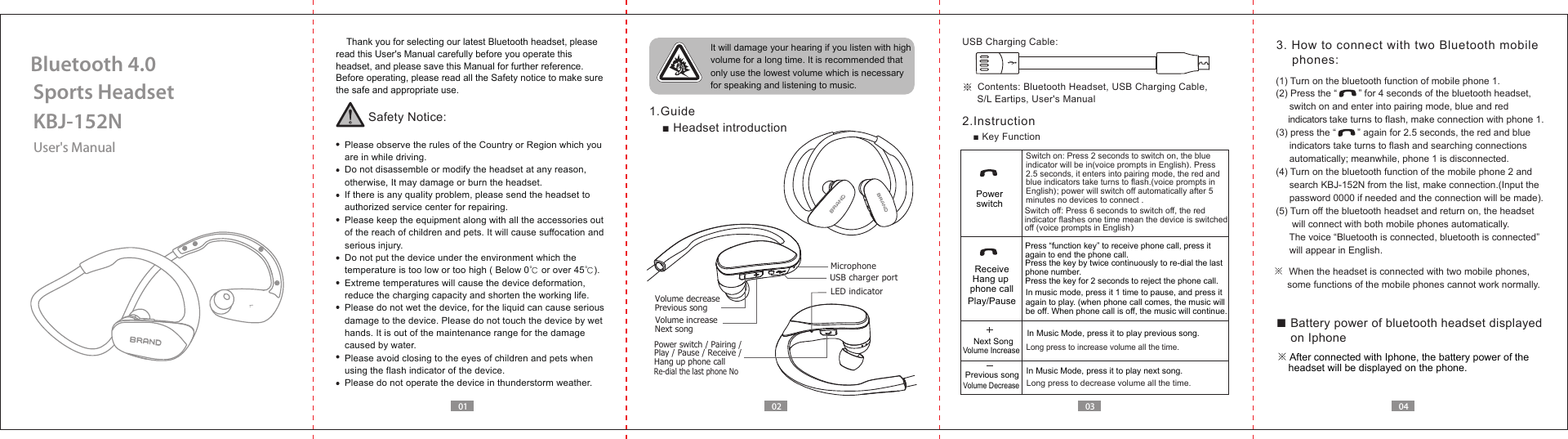 User's ManualKBJ-152NSports HeadsetBluetooth 4.001 02 03 04    Thank you for selecting our latest Bluetooth headset, please read this User's Manual carefully before you operate this headset, and please save this Manual for further reference.Before operating, please read all the Safety notice to make sure the safe and appropriate use.Safety Notice:  Please observe the rules of the Country or Region which you   are in while driving.  Do not disassemble or modify the headset at any reason,   otherwise, It may damage or burn the headset.  If there is any quality problem, please send the headset to   authorized service center for repairing.  Please keep the equipment along with all the accessories out   of the reach of children and pets. It will cause suffocation and   serious injury.  Do not put the device under the environment which the   temperature is too low or too high ( Below 0℃ or over 45℃).  Extreme temperatures will cause the device deformation,  reduce the charging capacity and shorten the working life.  Please do not wet the device, for the liquid can cause serious   damage to the device. Please do not touch the device by wet   hands. It is out of the maintenance range for the damage   caused by water.  Please avoid closing to the eyes of children and pets when   using the flash indicator of the device.  Please do not operate the device in thunderstorm weather. It will damage your hearing if you listen with high volume for a long time. It is recommended that only use the lowest volume which is necessary for speaking and listening to music.  1.Guide■ Headset introduction※ Contents: Bluetooth Headset, USB Charging Cable,      S/L Eartips, User's ManualUSB Charging Cable:2.Instruction■ Key Function3. How to connect with two Bluetooth mobile     phones:Switch on: Press 2 seconds to switch on, the blue indicator will be in(voice prompts in English). Press 2.5 seconds, it enters into pairing mode, the red and blue indicators take turns to flash.(voice prompts in English); power will switch off automatically after 5 minutes no devices to connect .In music mode, press it 1 time to pause, and press it again to play. (when phone call comes, the music will be off. When phone call is off, the music will continue.PowerswitchPlay/PausePress &ldquo;function key&rdquo; to receive phone call, press it again to end the phone call.Press the key by twice continuously to re-dial the last phone number.Press the key for 2 seconds to reject the phone call.ReceiveHang up phone callSwitch off: Press 6 seconds to switch off, the red indicator flashes one time mean the device is switched off (voice prompts in English）In Music Mode, press it to play next song.In Music Mode, press it to play previous song.Long press to increase volume all the time. Previous songNext SongVolume IncreaseVolume DecreaseLong press to decrease volume all the time. Power switch / Pairing /Play / Pause / Receive / Hang up phone call Previous songNext songVolume increaseUSB charger portLED indicatorVolume decreaseRe-dial the last phone No※  When the headset is connected with two mobile phones,      some functions of the mobile phones cannot work normally.(1) Turn on the bluetooth function of mobile phone 1.(2) Press the &ldquo;        &rdquo; for 4 seconds of the bluetooth headset,      switch on and enter into pairing mode, blue and red      indicators take turns to flash, make connection with phone 1.(3) press the &ldquo;        &rdquo; again for 2.5 seconds, the red and blue      indicators take turns to flash and searching connections      automatically; meanwhile, phone 1 is disconnected.(4) Turn on the bluetooth function of the mobile phone 2 and     search KBJ-152N from the list, make connection.(Input the      password 0000 if needed and the connection will be made).(5) Turn off the bluetooth headset and return on, the headset       will connect with both mobile phones automatically.      The voice &ldquo;Bluetooth is connected, bluetooth is connected&rdquo;      will appear in English.■ Battery power of bluetooth headset displayed     on Iphone※ After connected with Iphone, the battery power of the     headset will be displayed on the phone.Microphone
