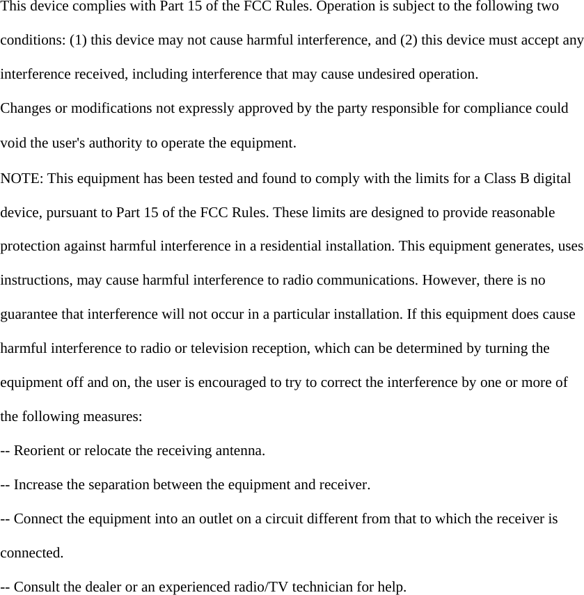   This device complies with Part 15 of the FCC Rules. Operation is subject to the following two  conditions: (1) this device may not cause harmful interference, and (2) this device must accept any  interference received, including interference that may cause undesired operation.  Changes or modifications not expressly approved by the party responsible for compliance could  void the user's authority to operate the equipment.  NOTE: This equipment has been tested and found to comply with the limits for a Class B digital  device, pursuant to Part 15 of the FCC Rules. These limits are designed to provide reasonable  protection against harmful interference in a residential installation. This equipment generates, uses  instructions, may cause harmful interference to radio communications. However, there is no  guarantee that interference will not occur in a particular installation. If this equipment does cause  harmful interference to radio or television reception, which can be determined by turning the  equipment off and on, the user is encouraged to try to correct the interference by one or more of  the following measures:  -- Reorient or relocate the receiving antenna.  -- Increase the separation between the equipment and receiver.  -- Connect the equipment into an outlet on a circuit different from that to which the receiver is  connected.  -- Consult the dealer or an experienced radio/TV technician for help.    
