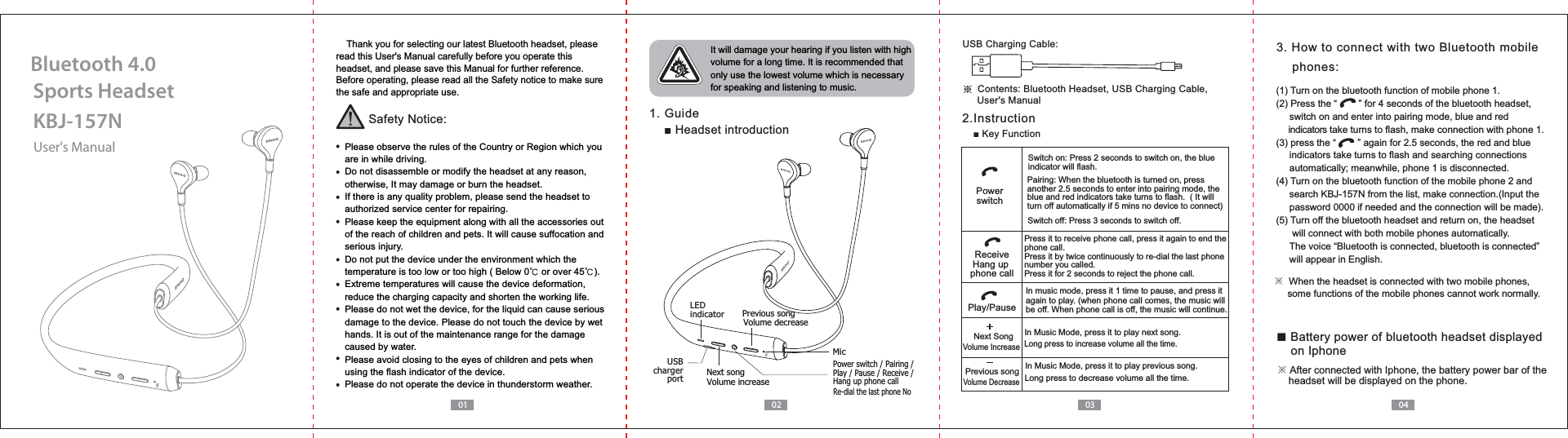 User's ManualKBJ-157NSports HeadsetBluetooth 4.001 02 03 04    Thank you for selecting our latest Bluetooth headset, please read this User's Manual carefully before you operate this headset, and please save this Manual for further reference.Before operating, please read all the Safety notice to make sure the safe and appropriate use.Safety Notice:  Please observe the rules of the Country or Region which you   are in while driving.  Do not disassemble or modify the headset at any reason,   otherwise, It may damage or burn the headset.  If there is any quality problem, please send the headset to   authorized service center for repairing.  Please keep the equipment along with all the accessories out   of the reach of children and pets. It will cause suffocation and   serious injury.  Do not put the device under the environment which the   temperature is too low or too high ( Below 0ņ or over 45ņ).  Extreme temperatures will cause the device deformation,  reduce the charging capacity and shorten the working life.  Please do not wet the device, for the liquid can cause serious   damage to the device. Please do not touch the device by wet   hands. It is out of the maintenance range for the damage   caused by water.  Please avoid closing to the eyes of children and pets when   using the flash indicator of the device.  Please do not operate the device in thunderstorm weather. It will damage your hearing if you listen with high volume for a long time. It is recommended that only use the lowest volume which is necessary for speaking and listening to music.  1. Guide Headset introductionř!Contents: Bluetooth Headset, USB Charging Cable,      User's ManualUSB Charging Cable:2.Instruction3. How to connect with two Bluetooth mobile     phones:In music mode, press it 1 time to pause, and press it again to play. (when phone call comes, the music will be off. When phone call is off, the music will continue.PowerswitchPlay/PausePress it to receive phone call, press it again to end the phone call.Press it by twice continuously to re-dial the last phone number you called.Press it for 2 seconds to reject the phone call.ReceiveHang up phone callIn Music Mode, press it to play next song.In Music Mode, press it to play previous song.Long press to increase volume all the time. Previous songNext SongVolume IncreaseVolume DecreaseLong press to decrease volume all the time. Power switch / Pairing /Play / Pause / Receive / Hang up phone call Previous songNext songVolume increaseUSBchargerportLED indicatorMicVolume decreaseRe-dial the last phone No※  When the headset is connected with two mobile phones,      some functions of the mobile phones cannot work normally. Battery power of bluetooth headset displayed     on Iphone※ After connected with Iphone, the battery power bar of the     headset will be displayed on the phone.(1) Turn on the bluetooth function of mobile phone 1.(2) Press the &ldquo;        &rdquo; for 4 seconds of the bluetooth headset,      switch on and enter into pairing mode, blue and red      indicators take turns to flash, make connection with phone 1.(3) press the &ldquo;        &rdquo; again for 2.5 seconds, the red and blue      indicators take turns to flash and searching connections      automatically; meanwhile, phone 1 is disconnected.(4) Turn on the bluetooth function of the mobile phone 2 and     password 0000 if needed and the connection will be made).(5) Turn off the bluetooth headset and return on, the headset       will connect with both mobile phones automatically.      The voice &ldquo;Bluetooth is connected, bluetooth is connected&rdquo;      will appear in English.Switch on: Press 2 seconds to switch on, the blue indicator will flash.Pairing: When the bluetooth is turned on, press another 2.5 seconds to enter into pairing mode, the blue and red indicators take turns to flash.  ( It will turn off automatically if 5 mins no device to connect)Switch off: Press 3 seconds to switch off.