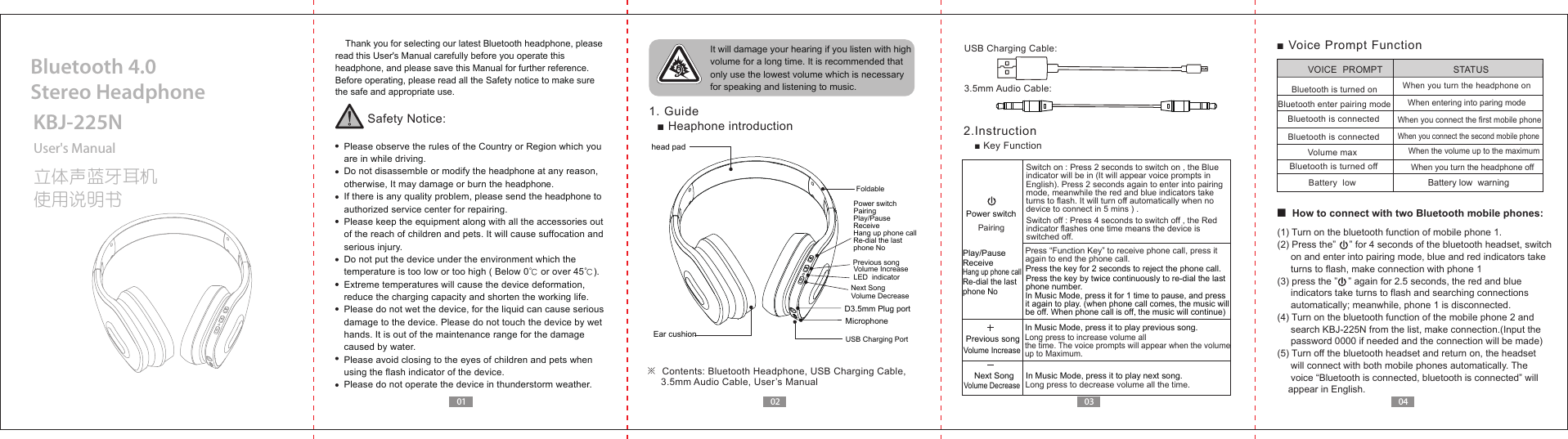 0201 03 04    Thank you for selecting our latest Bluetooth headphone, please read this User's Manual carefully before you operate this headphone, and please save this Manual for further reference.Before operating, please read all the Safety notice to make sure the safe and appropriate use.Safety Notice:  Please observe the rules of the Country or Region which you   are in while driving.  Do not disassemble or modify the headphone at any reason,   otherwise, It may damage or burn the headphone.  If there is any quality problem, please send the headphone to   authorized service center for repairing.  Please keep the equipment along with all the accessories out   of the reach of children and pets. It will cause suffocation and   serious injury.  Do not put the device under the environment which the   temperature is too low or too high ( Below 0℃ or over 45℃).  Extreme temperatures will cause the device deformation,  reduce the charging capacity and shorten the working life.  Please do not wet the device, for the liquid can cause serious   damage to the device. Please do not touch the device by wet   hands. It is out of the maintenance range for the damage   caused by water.  Please avoid closing to the eyes of children and pets when   using the flash indicator of the device.  Please do not operate the device in thunderstorm weather. It will damage your hearing if you listen with high volume for a long time. It is recommended that only use the lowest volume which is necessary for speaking and listening to music.  1. Guide■ Heaphone introduction 2.Instruction■ Key FunctionUser's ManualKBJ-225N立体声蓝牙耳机使用说明书Bluetooth 4.0 Stereo Headphone■ How to connect with two Bluetooth mobile phones:Play/PauseReceiveHang up phone callRe-dial the last phone NoPrevious songVolume IncreaseNext SongVolume Decreasehead pad   Ear cushionD3.5mm Plug portFoldableMicrophoneUSB Charging PortPower switchPairingLED  indicator※  Contents: Bluetooth Headphone, USB Charging Cable,       3.5mm Audio Cable, User&rsquo;s ManualUSB Charging Cable:3.5mm Audio Cable:Switch on : Press 2 seconds to switch on , the Blue indicator will be in (It will appear voice prompts in English). Press 2 seconds again to enter into pairing mode, meanwhile the red and blue indicators take turns to flash. It will turn off automatically when no device to connect in 5 mins ) .Switch off : Press 4 seconds to switch off , the Red indicator flashes one time means the device is switched off. Press &ldquo;Function Key&rdquo; to receive phone call, press it again to end the phone call.Press the key by twice continuously to re-dial the last phone number.Press the key for 2 seconds to reject the phone call.In Music Mode, press it for 1 time to pause, and press it again to play. (when phone call comes, the music will be off. When phone call is off, the music will continue)In Music Mode, press it to play previous song.In Music Mode, press it to play next song.Long press to increase volume all the time. The voice prompts will appear when the volume up to Maximum.Previous songNext SongVolume IncreaseVolume DecreasePlay/PauseReceiveHang up phone callRe-dial the last phone NoPower switchPairingLong press to decrease volume all the time. ■ Voice Prompt Function Battery low  warningBluetooth is turned onBluetooth enter pairing modeVolume max Bluetooth is turned offVOICE  PROMPT STATUSWhen you turn the headphone off When you turn the headphone onWhen entering into paring modeWhen you connect the second mobile phoneWhen the volume up to the maximum  When you connect the first mobile phoneBluetooth is connectedBluetooth is connectedBattery  low(1) Turn on the bluetooth function of mobile phone 1.(2) Press the&rdquo;     &rdquo; for 4 seconds of the bluetooth headset, switch      on and enter into pairing mode, blue and red indicators take      turns to flash, make connection with phone 1(3) press the &rdquo;    &rdquo; again for 2.5 seconds, the red and blue      indicators take turns to flash and searching connections      automatically; meanwhile, phone 1 is disconnected.(4) Turn on the bluetooth function of the mobile phone 2 and     search KBJ-225N from the list, make connection.(Input the      password 0000 if needed and the connection will be made)(5) Turn off the bluetooth headset and return on, the headset      will connect with both mobile phones automatically. The      voice &ldquo;Bluetooth is connected, bluetooth is connected&rdquo; will     appear in English.