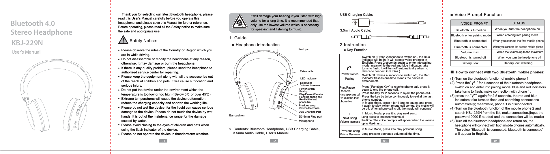 01 02 03 04    Thank you for selecting our latest Bluetooth headphone, please read this User's Manual carefully before you operate this headphone, and please save this Manual for further reference.Before operating, please read all the Safety notice to make sure the safe and appropriate use.Safety Notice:  Please observe the rules of the Country or Region which you   are in while driving.  Do not disassemble or modify the headphone at any reason,   otherwise, It may damage or burn the headphone.  If there is any quality problem, please send the headphone to   authorized service center for repairing.  Please keep the equipment along with all the accessories out   of the reach of children and pets. It will cause suffocation and   serious injury.  Do not put the device under the environment which the   temperature is too low or too high ( Below 0ņ or over 45ņ).  Extreme temperatures will cause the device deformation,  reduce the charging capacity and shorten the working life.  Please do not wet the device, for the liquid can cause serious   damage to the device. Please do not touch the device by wet   hands. It is out of the maintenance range for the damage   caused by water.  Please avoid closing to the eyes of children and pets when   using the flash indicator of the device.  Please do not operate the device in thunderstorm weather. It will damage your hearing if you listen with high volume for a long time. It is recommended that only use the lowest volume which is necessary for speaking and listening to music.  1. Guide 2.InstructionUser's ManualKBJ-229NBluetooth 4.0 Stereo HeadphoneHow to connect with two Bluetooth mobile phones:Play/Pause /ReceiveRe-dial the last phone NoNext SongVolume IncreasePrevious songVolume Decrease Ear cushion D3.5mm Plug portMicrophoneUSB Charging PortPower switchPairingLED  indicator※     3.5mm Audio Cable, User&rsquo;s ManualUSB Charging Cable:3.5mm Audio Cable:Switch on : Press 2 seconds to switch on , the Blue indicator will be in (It will appear voice prompts in English). Press 2 seconds again to enter into pairing mode, meanwhile the red and blue indicators take turns to flash. It will turn off automatically when no device to connect in 5 mins ) .Switch off : Press 4 seconds to switch off , the Red indicator flashes one time means the device is switched off. again to end the phone call.Press the key by twice continuously to re-dial the last phone number.Press the key for 2 seconds to reject the phone call.In Music Mode, press it for 1 time to pause, and press it again to play. (when phone call comes, the music will be off. When phone call is off, the music will continue)In Music Mode, press it to play previous song.In Music Mode, press it to play next song.Long press to increase volume all the time. The voice prompts will appear when the volume up to Maximum.Previous songNext SongVolume IncreaseVolume DecreasePlay/PauseReceiveRe-dial the last phone NoPower switchPairingLong press to decrease volume all the time. Battery low  warningBluetooth is turned onBluetooth enter pairing modeVolume max Bluetooth is turned offVOICE  PROMPT STATUSWhen you turn the headphone off When you turn the headphone onWhen entering into paring modeWhen you connect the second mobile phoneWhen the volume up to the maximum  When you connect the first mobile phoneBluetooth is connectedBluetooth is connectedBattery  low(1) Turn on the bluetooth function of mobile phone 1.     switch on and enter into pairing mode, blue and red indicators      take turns to flash, make connection with phone 1.     indicators take turns to flash and searching connections      automatically; meanwhile, phone 1 is disconnected.(4) Turn on the bluetooth function of the mobile phone 2 and     password 0000 if needed and the connection will be made)(5) Turn off the bluetooth headphone and return on, the      headphone will connect with both mobile phones automatically.     will appear in English.Extendable