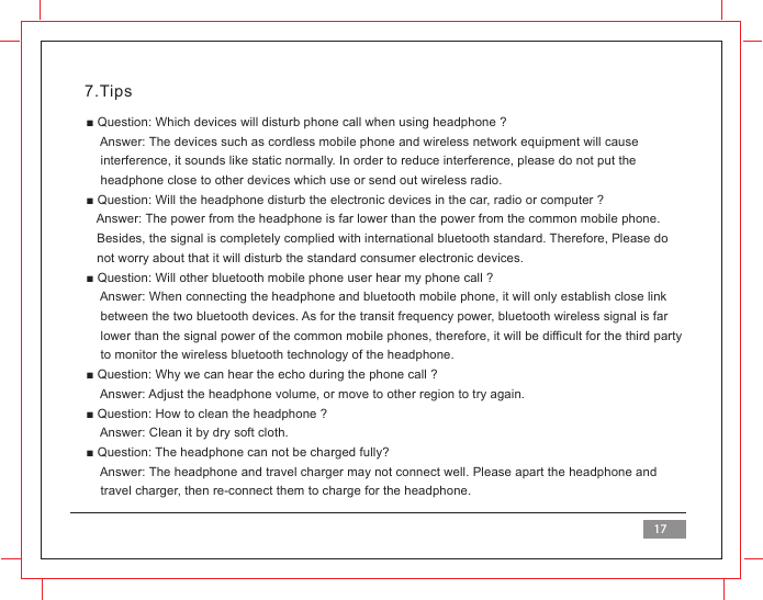 7.Tips■ Question: Which devices will disturb phone call when using headphone ?    Answer: The devices such as cordless mobile phone and wireless network equipment will cause     interference, it sounds like static normally. In order to reduce interference, please do not put the     headphone close to other devices which use or send out wireless radio.■ Question: Will the headphone disturb the electronic devices in the car, radio or computer ?    Answer: The power from the headphone is far lower than the power from the common mobile phone.    Besides, the signal is completely complied with international bluetooth standard. Therefore, Please do   not worry about that it will disturb the standard consumer electronic devices.■ Question: Will other bluetooth mobile phone user hear my phone call ?    Answer: When connecting the headphone and bluetooth mobile phone, it will only establish close link     between the two bluetooth devices. As for the transit frequency power, bluetooth wireless signal is far     lower than the signal power of the common mobile phones, therefore, it will be difficult for the third party    to monitor the wireless bluetooth technology of the headphone.■ Question: Why we can hear the echo during the phone call ?    Answer: Adjust the headphone volume, or move to other region to try again.■ Question: How to clean the headphone ?      Answer: Clean it by dry soft cloth.■ Question: The headphone can not be charged fully?    Answer: The headphone and travel charger may not connect well. Please apart the headphone and    travel charger, then re-connect them to charge for the headphone.17
