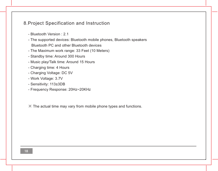 188.Project Specification and Instruction- Bluetooth Version : 2.1- The supported devices: Bluetooth mobile phones, Bluetooth speakers    Bluetooth PC and other Bluetooth devices- The Maximum work range: 33 Feet (10 Meters)- Standby time: Around 300 Hours- Music play/Talk time: Around 15 Hours- Charging time: 4 Hours- Charging Voltage: DC 5V- Work Voltage: 3.7V- Sensitivity: 113&plusmn;3DB - Frequency Response: 20Hz~20KHz※ The actual time may vary from mobile phone types and functions.