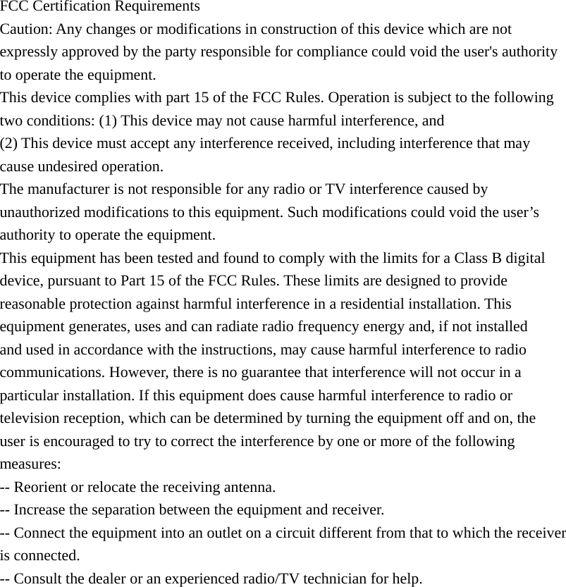 FCC Certification Requirements Caution: Any changes or modifications in construction of this device which are not expressly approved by the party responsible for compliance could void the user's authority to operate the equipment. This device complies with part 15 of the FCC Rules. Operation is subject to the following two conditions: (1) This device may not cause harmful interference, and (2) This device must accept any interference received, including interference that may cause undesired operation. The manufacturer is not responsible for any radio or TV interference caused by unauthorized modifications to this equipment. Such modifications could void the user&rsquo;s authority to operate the equipment. This equipment has been tested and found to comply with the limits for a Class B digital device, pursuant to Part 15 of the FCC Rules. These limits are designed to provide reasonable protection against harmful interference in a residential installation. This equipment generates, uses and can radiate radio frequency energy and, if not installed and used in accordance with the instructions, may cause harmful interference to radio communications. However, there is no guarantee that interference will not occur in a particular installation. If this equipment does cause harmful interference to radio or television reception, which can be determined by turning the equipment off and on, the user is encouraged to try to correct the interference by one or more of the following measures: -- Reorient or relocate the receiving antenna. -- Increase the separation between the equipment and receiver. -- Connect the equipment into an outlet on a circuit different from that to which the receiver is connected. -- Consult the dealer or an experienced radio/TV technician for help.  