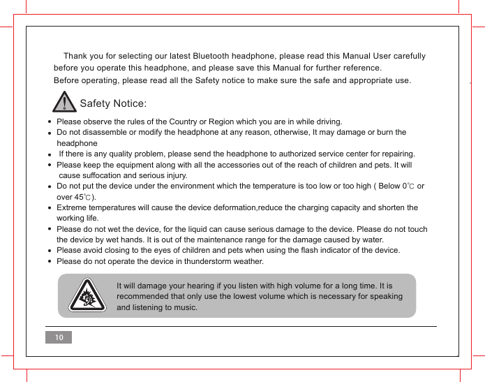     Thank you for selecting our latest Bluetooth headphone, please read this Manual User carefully before you operate this headphone, and please save this Manual for further reference.Before operating, please read all the Safety notice to make sure the safe and appropriate use.Safety Notice:  Please observe the rules of the Country or Region which you are in while driving.  Do not disassemble or modify the headphone at any reason, otherwise, It may damage or burn the   headphone   If there is any quality problem, please send the headphone to authorized service center for repairing.  Please keep the equipment along with all the accessories out of the reach of children and pets. It will    cause suffocation and serious injury.  Do not put the device under the environment which the temperature is too low or too high ( Below 0℃ or   over 45℃).  Extreme temperatures will cause the device deformation,reduce the charging capacity and shorten the  working life.  Please do not wet the device, for the liquid can cause serious damage to the device. Please do not touch   the device by wet hands. It is out of the maintenance range for the damage caused by water.  Please avoid closing to the eyes of children and pets when using the flash indicator of the device.  Please do not operate the device in thunderstorm weather. It will damage your hearing if you listen with high volume for a long time. It is recommended that only use the lowest volume which is necessary for speaking and listening to music.  10