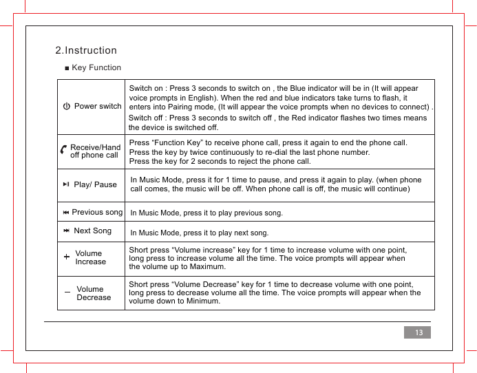 2.Instruction■ Key FunctionPower switchReceive/Hand off phone callSwitch on : Press 3 seconds to switch on , the Blue indicator will be in (It will appearvoice prompts in English). When the red and blue indicators take turns to flash, it enters into Pairing mode, (It will appear the voice prompts when no devices to connect) .Switch off : Press 3 seconds to switch off , the Red indicator flashes two times means the device is switched off. Press &ldquo;Function Key&rdquo; to receive phone call, press it again to end the phone call.Press the key by twice continuously to re-dial the last phone number.Press the key for 2 seconds to reject the phone call.In Music Mode, press it for 1 time to pause, and press it again to play. (when phone call comes, the music will be off. When phone call is off, the music will continue)In Music Mode, press it to play previous song.In Music Mode, press it to play next song.Short press &ldquo;Volume increase&rdquo; key for 1 time to increase volume with one point,long press to increase volume all the time. The voice prompts will appear whenthe volume up to Maximum.Short press &ldquo;Volume Decrease&rdquo; key for 1 time to decrease volume with one point, long press to decrease volume all the time. The voice prompts will appear when thevolume down to Minimum.Previous songNext SongVolume IncreaseVolume DecreasePlay/ Pause13