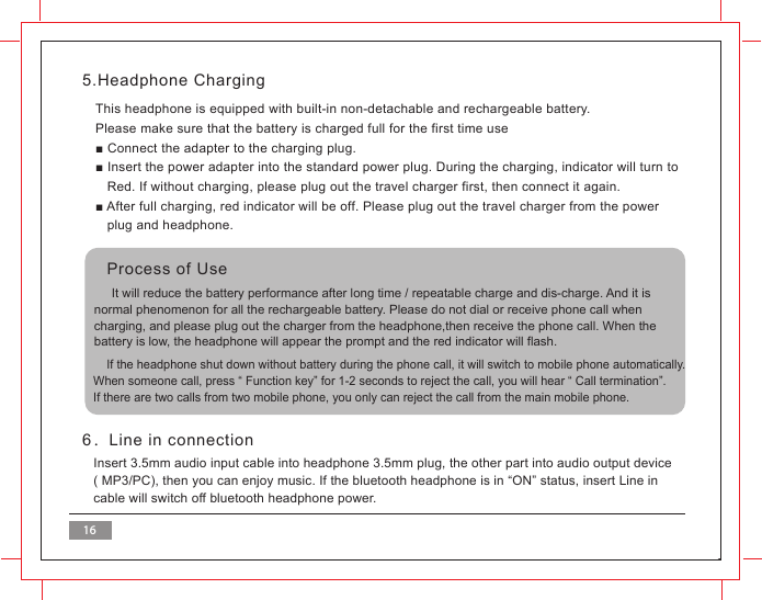5.Headphone Charging6．Line in connectionThis headphone is equipped with built-in non-detachable and rechargeable battery.Please make sure that the battery is charged full for the first time use■ Connect the adapter to the charging plug.■ Insert the power adapter into the standard power plug. During the charging, indicator will turn to   Red. If without charging, please plug out the travel charger first, then connect it again. ■ After full charging, red indicator will be off. Please plug out the travel charger from the power   plug and headphone. Insert 3.5mm audio input cable into headphone 3.5mm plug, the other part into audio output device( MP3/PC), then you can enjoy music. If the bluetooth headphone is in &ldquo;ON&rdquo; status, insert Line in cable will switch off bluetooth headphone power.     It will reduce the battery performance after long time / repeatable charge and dis-charge. And it is normal phenomenon for all the rechargeable battery. Please do not dial or receive phone call whencharging, and please plug out the charger from the headphone,then receive the phone call. When the battery is low, the headphone will appear the prompt and the red indicator will flash.    If the headphone shut down without battery during the phone call, it will switch to mobile phone automatically.When someone call, press &ldquo; Function key&rdquo; for 1-2 seconds to reject the call, you will hear &ldquo; Call termination&rdquo;.If there are two calls from two mobile phone, you only can reject the call from the main mobile phone. Process of Use16