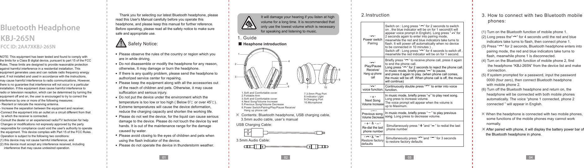 Switch on : Long press &ldquo;    &rdquo; for 2 seconds to switch on , the blue indicator will be on for 1 second(It will appear voice prompt in English). Long press &ldquo;    &rdquo; for 2 seconds again to enter into pairing mode, meanwhile the red and blue indicators take turns to flash. It will power off automatically when no device to be connected in 10 minutes ) .Switch off : Long press &ldquo;    &rdquo; for 4 seconds to switch off , meanwhile the red indicator will be on for 1 second. Briefly press &ldquo;    &rdquo; to receive phone call, press it again to end the phone call.Long press &ldquo;    &rdquo; for 2 seconds to reject the phone call.In music mode, briefly press &ldquo;    &rdquo; to pause, and press it again to play. (when phone call comes, the music will be off. When phone call is off, the music will continue)Simultaneously press &ldquo;    &rdquo;and &ldquo;    &rdquo; to redial the last phone numberRestore factory defaultsSimultaneously press &ldquo;    &rdquo;and &ldquo;    &rdquo; for 3 secondsto restore factory defaultsRe-dial the last phone number &ldquo;    &rdquo;  &ldquo;    &rdquo;  &ldquo;    &rdquo;  &ldquo;     &rdquo;  &ldquo;    &rdquo; &amp;01 02 03 04Bluetooth Headphone     Thank you for selecting our latest Bluetooth headphone, please read this User's Manual carefully before you operate this headphone, and please keep this manual for further reference.Before operating, please read all the safety notice to make sure safe and appropriate use.NOTE: This equipment has been tested and found to comply with the limits for a Class B digital device, pursuant to part 15 of the FCC Rules. These limits are designed to provide reasonable protection against harmful interference in a residential installation. This equipment generates uses and can radiate radio frequency energy and, if not installed and used in accordance with the instructions,may cause harmful interference to radio communications. However, there is no guarantee that interference will not occur in a particular installation. If this equipment does cause harmful interference to radio or television reception, which can be determined by turning the equipment off and on, the user is encouraged to try to correct the interference by one or more of the following measures:- Reorient or relocate the receiving antenna.- Increase the separation between the equipment and receiver.-Connect the equipment into an outlet on a circuit different from that   to which the receiver is connected.-Consult the dealer or an experienced radio/TV technician for help Changes or modifications not expressly approved by the party  responsible for compliance could void the user's authority to operate  the equipment. This device complies with Part 15 of the FCC Rules.  Operation is subject to the following two conditions:(1) this device may not cause harmful interference, and(2) this device must accept any interference received, including      interference that may cause undesired operation.Safety Notice:  Please observe the rules of the country or region which you   are in while driving.  Do not disassemble or modify the headphone for any reason,   otherwise, It may damage or burn the headphone.  If there is any quality problem, please send the headphone to   authorized service center for repairing.  Please keep the equipment along with all the accessories out   of the reach of children and pets. Otherwise, it may cause   suffocation and serious injury.  Do not put the device under the environment which the   temperature is too low or too high ( Below 0℃ or over 45℃).  Extreme temperatures will cause the device deformation,  reduce the charging capacity and shorten the working life.  Please do not wet the device, for the liquid can cause serious   damage to the device. Please do not touch the device by wet   hands. It is out of the maintenance range for the damage   caused by water.  Please avoid closing to the eyes of children and pets when   using the flash indicator of the device.  Please do not operate the device in thunderstorm weather. It will damage your hearing if you listen at high volume for a long time. It is recommended that only use the lowest volume which is necessary for speaking and listening to music.  1. Guide2.InstructionKBJ-265NFCC ID: 2AA7XKBJ-265N3. How to connect with two Bluetooth mobile     phones:■ Heaphone introduction※  Contents: Bluetooth headphone, USB charging cable,       3.5mm audio cable, user&rsquo;s manualUSB Charging Cable:1.Soft and Comfortable cover2.Foldable Arm3.Soft and Comfortable cover4.Next Song/Volume Increase5.Previous Song/Volume Decrease6.Power Switch/Pairing/Play/Pause Receive/   Hang up phone call7.3.5mm Plug Port8.Indicator Light9.Charging Port10.Microphone3.5mm Audio Cable: &ldquo;    &rdquo;  &ldquo;    &rdquo;  &ldquo;    &rdquo; In music mode, briefly press &ldquo;   &rdquo; to play next song.Long press to increase volume. The voice prompt will appear when the volume is up to Maximum.In music mode, briefly press &ldquo;    &rdquo; to play previous song. Long press to decrease volume. Previous songVolume DecreaseNext SongVolume Increase &ldquo;    &rdquo; &amp;Power switchPairing(1) Turn on the Bluetooth function of mobile phone 1.(2) Long press the&ldquo;    &rdquo; for 4 seconds until the red and blue      indicators take turns to flash, then connect phone 1. (3) Press &ldquo;    &rdquo; for 2 seconds, Bluetooth headphone enters into      pairing mode, the red and blue indicators take turns to      flash, meanwhile phone 1 is disconnected.(4) Turn on the Bluetooth function of mobile phone 2, find       the headphone &ldquo;KBJ-265N&rdquo; from the device list and make       connection. (5) If system prompted for a password, input the password      0000 (four zero), then connect Bluetooth headphone      with mobile phone 2. (6) Turn off the Bluetooth headphone and return on, the      headphone will be connected with both mobile phones      automatically. The voice &ldquo;phone 1 connected, phone 2      connected &rdquo; will appear in English.※ When the headphone is connected with two mobile phones,      some functions of the mobile phones may cannot work      normally.※ After paired with phone, it will display the battery power bar of     the Bluetooth headphone in phone.Play/PauseReceive/Hang up phone callvoice function.Continuously double press &ldquo;    &rdquo; to enter into voice function.12345671098