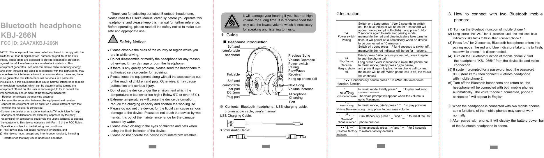 Bluetooth headphoneKBJ-266NFCC ID: 2AA7XKBJ-266NNOTE: This equipment has been tested and found to comply with thelimits for a Class B digital device, pursuant to part 15 of the FCCRules. These limits are designed to provide reasonable protectionagainst harmful interference in a residential installation. Thisequipment generates uses and can radiate radio frequency energyand, if not installed and used in accordance with the instructions, maycause harmful interference to radio communications. However, thereis no guarantee that interference will not occur in a particularinstallation. If this equipment does cause harmful interference to radioor television reception, which can be determined by turning theequipment off and on, the user is encouraged to try to correct theinterference by one or more of the following measures:- Reorient or relocate the receiving antenna.- Increase the separation between the equipment and receiver.-Connect the equipment into an outlet on a circuit different from thatto which the receiver is connected.-Consult the dealer or an experienced radio/TV technician for helpChanges or modifications not expressly approved by the partyresponsible for compliance could void the user's authority to operatethe equipment. This device complies with Part 15 of the FCC Rules.Operation is subject to the following two conditions:(1) this device may not cause harmful interference, and(2) this device must accept any interference received, includinginterference that may cause undesired operation.Thank you for selecting our latest Bluetooth headphone,please read this User's Manual carefully before you operate thisheadphone, and please keep this manual for further reference.Before operating, please read all the safety notice to make suresafe and appropriate use.Safety Notice:Please observe the rules of the country or region which youare in while driving.Do not disassemble or modify the headphone for any reason,otherwise, It may damage or burn the headphone.If there is any quality problem, please send the headphone toauthorized service center for repairing.Please keep the equipment along with all the accessories outof the reach of children and pets. Otherwise, it may causesuffocation and serious injury.Do not put the device under the environment which thetemperature is too low or too high ( Below 0℃or over 45℃).Extreme temperatures will cause the device deformation,reduce the charging capacity and shorten the working life.Please do not wet the device, for the liquid can cause seriousdamage to the device. Please do not touch the device by wethands. It is out of the maintenance range for the damagecaused by water.Please avoid closing to the eyes of children and pets whenusing the flash indicator of the device.Please do not operate the device in thunderstorm weather.It will damage your hearing if you listen at highvolume for a long time. It is recommended thatonly use the lowest volume which is necessaryfor speaking and listening to music.1. Guide■Heaphone introductionSoft andcomfortableheadbandPrevious SongVolume DecreasePower switchPairingPlay/PauseFoldableReceive/Soft andHang up phone callcomfortableNext Songear padVolume IncreaseD3.5mmMicrophonePlug portChargingPort※Contents: Bluetooth headphone, USB charging cable,3.5mm audio cable, user&rsquo;s manualUSB Charging Cable:3.5mm Audio Cable:2.InstructionSwitch on : Long press &ldquo; &rdquo; for 2 seconds to switchon , the blue indicator will be on for 1 second(It willappear voice prompt in English). Long press &ldquo; &rdquo; for&ldquo; &rdquo;2 seconds again to enter into pairing mode,Power switchmeanwhile the red and blue indicators take turns toPairingflash. It will power off automatically when no deviceto be connected in 10 minutes ) .Switch off : Long press &ldquo; &rdquo; for 4 seconds to switch off ,meanwhile the red indicator will be on for 1 second.&ldquo; &rdquo;Briefly press &ldquo; &rdquo; to receive phone call, press it againto end the phone call.Play/PauseLong press &ldquo; &rdquo; for 2 seconds to reject the phone call.Receive/In music mode, briefly press &ldquo; &rdquo; to pause,Hang up phoneand press it again to play. (when phone call comes,callthe music will be off. When phone call is off, the musicwill continue)&ldquo; &rdquo; Continuously double press &ldquo; &rdquo; to enter into voice voicefunction. function.&ldquo;&rdquo;In music mode, briefly press &ldquo;&rdquo; to play next song.Next SongLong press to increase volume.The voice prompt will appear when the volume isVolume Increaseup to Maximum.&ldquo;&rdquo;In music mode, briefly press &ldquo;&rdquo; to play previousPrevious songVolume Decreasesong. Long press to decrease volume.&ldquo;&rdquo;&amp;&ldquo;&rdquo;Simultaneously press &ldquo;&rdquo;and &ldquo;&rdquo; to redial the lastRe-dial the lastphone numberphone number&ldquo;&rdquo; &amp; &ldquo;&rdquo;Simultaneously press &ldquo;&rdquo;and &ldquo;&rdquo; for 3 secondsRestore factoryto restore factory defaultsdefaults3. How to connect with two Bluetooth mobilephones:(1) Turn on the Bluetooth function of mobile phone 1.(2) Long press the&ldquo; &rdquo; for 4 seconds until the red and blueindicators take turns to flash, then connect phone 1.(3) Press &ldquo; &rdquo; for 2 seconds, Bluetooth headphone enters intopairing mode, the red and blue indicators take turns to flash,meanwhile phone 1 is disconnected.(4) Turn on the Bluetooth function of mobile phone 2, findthe headphone &ldquo;KBJ-266N&rdquo; from the device list and makeconnection.(5) If system prompted for a password, input the password0000 (four zero), then connect Bluetooth headphonewith mobile phone 2.(6) Turn off the Bluetooth headphone and return on, theheadphone will be connected with both mobile phonesautomatically. The voice &ldquo;phone 1 connected, phone 2connected &rdquo; will appear in English.※When the headphone is connected with two mobile phones,some functions of the mobile phones may cannot worknormally.※After paired with phone, it will display the battery power barof the Bluetooth headphone in phone.