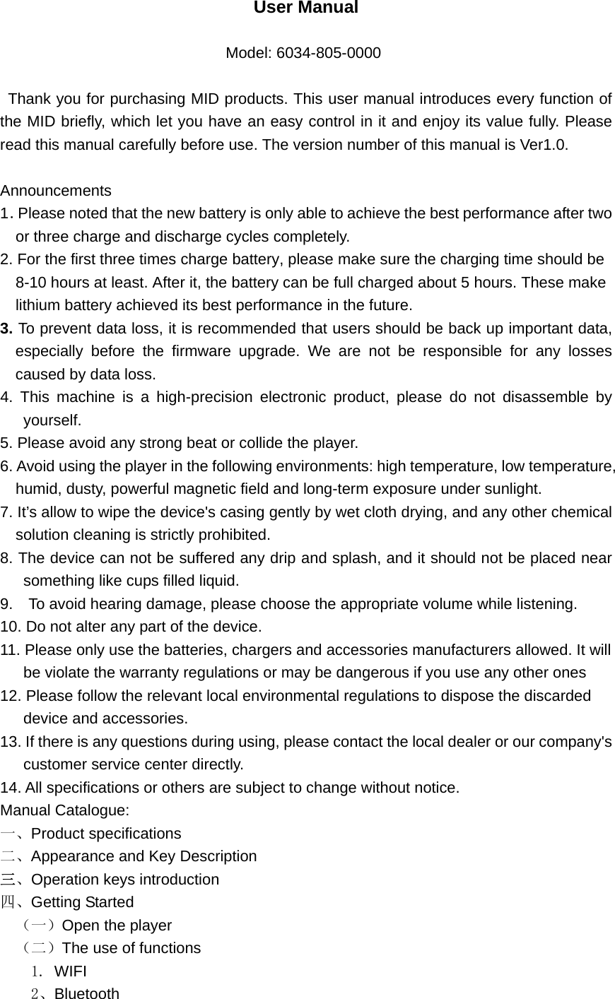   User Manual    Model: 6034-805-0000 Thank you for purchasing MID products. This user manual introduces every function of the MID briefly, which let you have an easy control in it and enjoy its value fully. Please read this manual carefully before use. The version number of this manual is Ver1.0.  Announcements 1．Please noted that the new battery is only able to achieve the best performance after two   or three charge and discharge cycles completely. 2. For the first three times charge battery, please make sure the charging time should be 8-10 hours at least. After it, the battery can be full charged about 5 hours. These make lithium battery achieved its best performance in the future. 3. To prevent data loss, it is recommended that users should be back up important data, especially before the firmware upgrade. We are not be responsible for any losses caused by data loss. 4. This machine is a high-precision electronic product, please do not disassemble by yourself. 5. Please avoid any strong beat or collide the player. 6. Avoid using the player in the following environments: high temperature, low temperature, humid, dusty, powerful magnetic field and long-term exposure under sunlight. 7. It’s allow to wipe the device&apos;s casing gently by wet cloth drying, and any other chemical solution cleaning is strictly prohibited. 8. The device can not be suffered any drip and splash, and it should not be placed near something like cups filled liquid. 9.    To avoid hearing damage, please choose the appropriate volume while listening. 10. Do not alter any part of the device. 11. Please only use the batteries, chargers and accessories manufacturers allowed. It will be violate the warranty regulations or may be dangerous if you use any other ones 12. Please follow the relevant local environmental regulations to dispose the discarded   device and accessories. 13. If there is any questions during using, please contact the local dealer or our company&apos;s   customer service center directly. 14. All specifications or others are subject to change without notice. Manual Catalogue: 一、Product specifications 二、Appearance and Key Description 三、Operation keys introduction 四、Getting Started （一）Open the player （二）The use of functions   1. WIFI   2、Bluetooth 