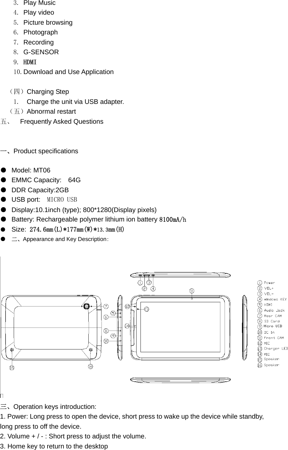  3. Play Music   4. Play video   5. Picture browsing 6. Photograph 7. Recording 8. G-SENSOR 9. HDMI 10.Download and Use Application   （四）Charging Step   1.  Charge the unit via USB adapter. （五）Abnormal restart 五、  Frequently Asked Questions   一、Product specifications ●  Model: MT06 ●  EMMC Capacity:    64G ●  DDR Capacity:2GB ●  USB port:   MICRO USB ●  Display:10.1inch (type); 800*1280(Display pixels) ●  Battery: Rechargeable polymer lithium ion battery 8100mA/h ●  Size: 274.6mm(L)*177mm(W)*13.3mm(H) ●  二、Appearance and Key Description:  三、Operation keys introduction: 1. Power: Long press to open the device, short press to wake up the device while standby, long press to off the device. 2. Volume + / - : Short press to adjust the volume. 3. Home key to return to the desktop  