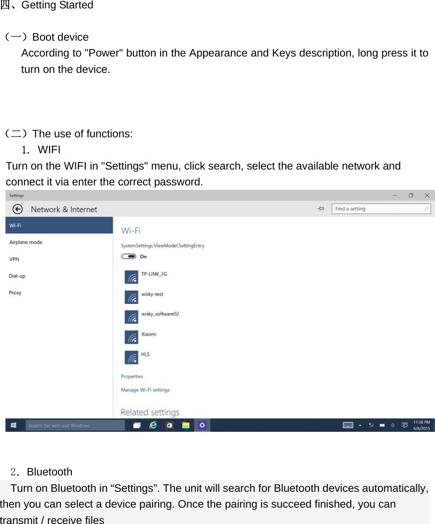  四、Getting Started  （一）Boot device According to &quot;Power&quot; button in the Appearance and Keys description, long press it to turn on the device.    （二）The use of functions: 1. WIFI Turn on the WIFI in &quot;Settings&quot; menu, click search, select the available network and connect it via enter the correct password.      2．Bluetooth Turn on Bluetooth in “Settings”. The unit will search for Bluetooth devices automatically, then you can select a device pairing. Once the pairing is succeed finished, you can transmit / receive files 