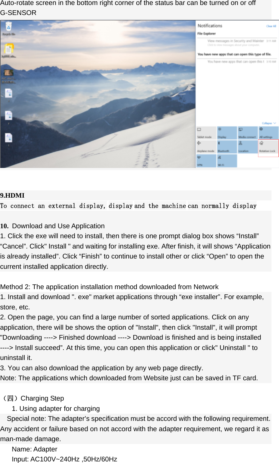  Auto-rotate screen in the bottom right corner of the status bar can be turned on or off G-SENSOR         9.HDMI To connect an external display, display and the machine can normally display  10. Download and Use Application 1. Click the exe will need to install, then there is one prompt dialog box shows “Install” “Cancel”. Click&quot; Install &quot; and waiting for installing exe. After finish, it will shows “Application is already installed”. Click “Finish” to continue to install other or click “Open” to open the current installed application directly.  Method 2: The application installation method downloaded from Network 1. Install and download &quot;. exe&quot; market applications through “exe installer”. For example, store, etc. 2. Open the page, you can find a large number of sorted applications. Click on any application, there will be shows the option of &quot;Install&quot;, then click &quot;Install&quot;, it will prompt &quot;Downloading ----&gt; Finished download ----&gt; Download is finished and is being installed ----&gt; Install succeed”. At this time, you can open this application or click&quot; Uninstall &quot; to uninstall it. 3. You can also download the application by any web page directly. Note: The applications which downloaded from Website just can be saved in TF card.      （四）Charging Step 1. Using adapter for charging Special note: The adapter’s specification must be accord with the following requirement. Any accident or failure based on not accord with the adapter requirement, we regard it as man-made damage. Name: Adapter Input: AC100V~240Hz ,50Hz/60Hz 