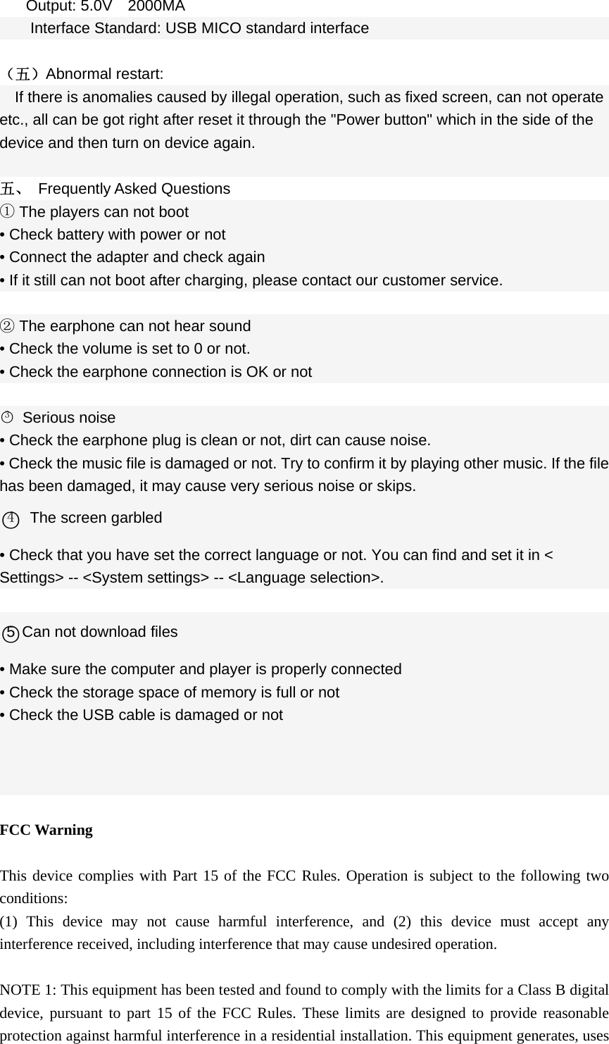  Output: 5.0V  2000MA Interface Standard: USB MICO standard interface  （五）Abnormal restart: If there is anomalies caused by illegal operation, such as fixed screen, can not operate etc., all can be got right after reset it through the &quot;Power button&quot; which in the side of the device and then turn on device again.  五、 Frequently Asked Questions ① The players can not boot • Check battery with power or not • Connect the adapter and check again • If it still can not boot after charging, please contact our customer service.  ② The earphone can not hear sound • Check the volume is set to 0 or not. • Check the earphone connection is OK or not  ○3 Serious noise • Check the earphone plug is clean or not, dirt can cause noise. • Check the music file is damaged or not. Try to confirm it by playing other music. If the file has been damaged, it may cause very serious noise or skips. ○4  The screen garbled • Check that you have set the correct language or not. You can find and set it in &lt; Settings&gt; -- &lt;System settings&gt; -- &lt;Language selection&gt;.  ○5 Can not download files • Make sure the computer and player is properly connected • Check the storage space of memory is full or not • Check the USB cable is damaged or not     FCC Warning  This device complies with Part 15 of the FCC Rules. Operation is subject to the following two conditions: (1) This device may not cause harmful interference, and (2) this device must accept any interference received, including interference that may cause undesired operation.  NOTE 1: This equipment has been tested and found to comply with the limits for a Class B digital device, pursuant to part 15 of the FCC Rules. These limits are designed to provide reasonable protection against harmful interference in a residential installation. This equipment generates, uses 