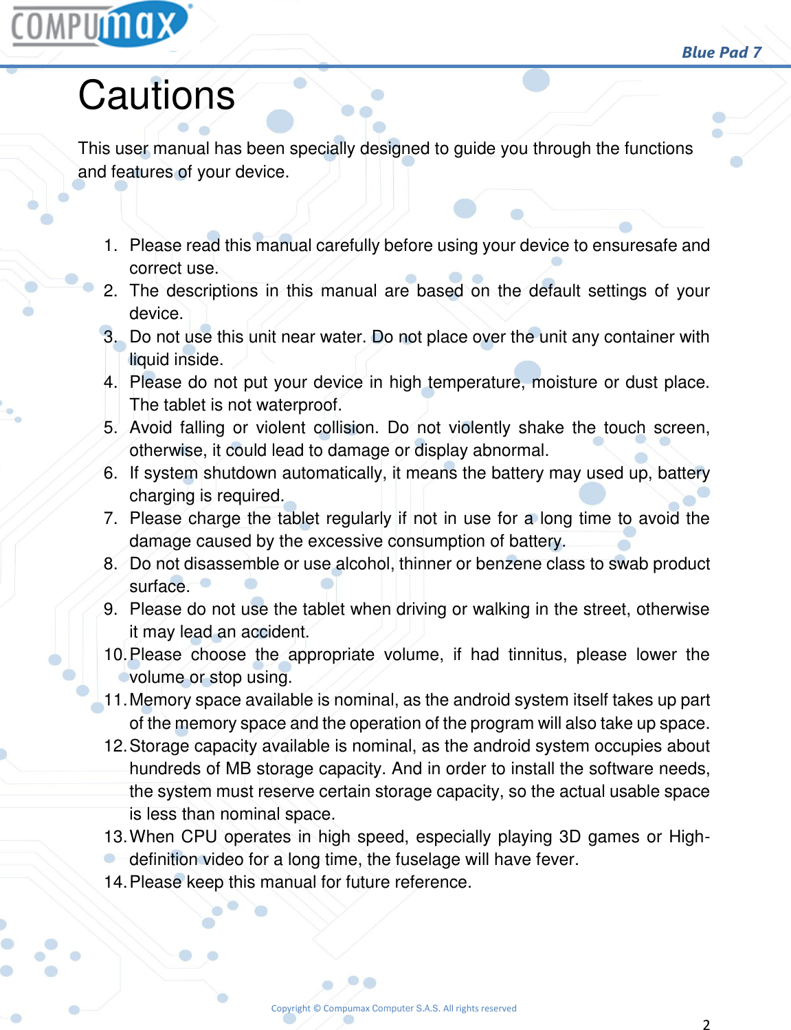                                                        Blue Pad 7 Copyright © Compumax Computer S.A.S. All rights reserved     2  Cautions This user manual has been specially designed to guide you through the functions and features of your device.  1.  Please read this manual carefully before using your device to ensuresafe and correct use. 2.  The  descriptions in this  manual are based on  the  default  settings of  your device. 3.  Do not use this unit near water. Do not place over the unit any container with liquid inside. 4. Please do not put your device in high temperature, moisture or dust place. The tablet is not waterproof. 5.  Avoid  falling  or  violent  collision.  Do  not  violently  shake  the  touch  screen, otherwise, it could lead to damage or display abnormal. 6.  If system shutdown automatically, it means the battery may used up, battery charging is required. 7.  Please charge the tablet regularly if not in use for a long time to avoid the damage caused by the excessive consumption of battery. 8.  Do not disassemble or use alcohol, thinner or benzene class to swab product surface. 9.  Please do not use the tablet when driving or walking in the street, otherwise it may lead an accident. 10. Please  choose  the  appropriate  volume,  if  had  tinnitus,  please  lower  the volume or stop using. 11. Memory space available is nominal, as the android system itself takes up part of the memory space and the operation of the program will also take up space. 12. Storage capacity available is nominal, as the android system occupies about hundreds of MB storage capacity. And in order to install the software needs, the system must reserve certain storage capacity, so the actual usable space is less than nominal space. 13. When CPU operates in high speed, especially playing 3D games or High-definition video for a long time, the fuselage will have fever. 14. Please keep this manual for future reference.   