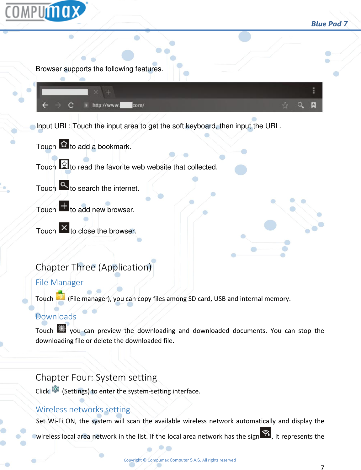                                                       Blue Pad 7 Copyright © Compumax Computer S.A.S. All rights reserved     7    Browser supports the following features.  Input URL: Touch the input area to get the soft keyboard, then input the URL.  Touch  to add a bookmark. Touch  to read the favorite web website that collected. Touch  to search the internet. Touch  to add new browser. Touch  to close the browser.  Chapter Three (Application) File Manager Touch   (File manager), you can copy files among SD card, USB and internal memory. Downloads Touch    you  can  preview  the  downloading  and  downloaded  documents.  You  can  stop  the downloading file or delete the downloaded file.  Chapter Four: System setting Click   (Settings) to enter the system-setting interface. Wireless networks setting Set Wi-Fi ON, the  system will  scan the available wireless network automatically and display the wireless local area network in the list. If the local area network has the sign , it represents the 