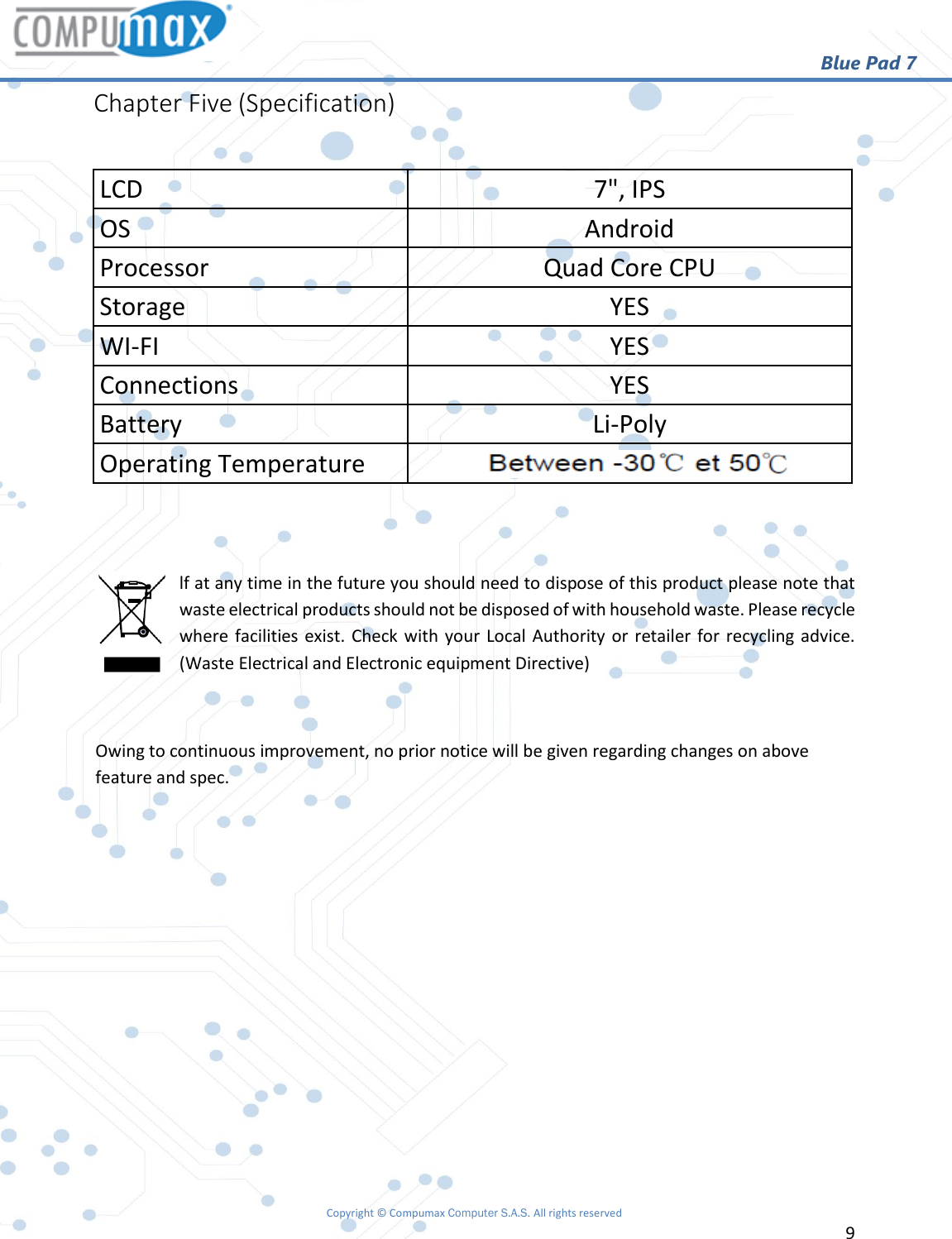                                                        Blue Pad 7 Copyright © Compumax Computer S.A.S. All rights reserved     9  Chapter Five (Specification)  LCD 7&quot;, IPS OS  Android Processor  Quad Core CPU Storage  YES WI-FI  YES Connections  YES Battery  Li-Poly Operating Temperature Between 0°C et 40°C   lf at any time in the future you should need to dispose of this product please note that waste electrical products should not be disposed of with household waste. Please recycle where facilities exist. Check with your Local Authority or retailer for recycling advice. (Waste Electrical and Electronic equipment Directive)  Owing to continuous improvement, no prior notice will be given regarding changes on above feature and spec.            