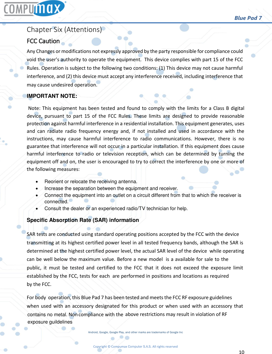                                                        Blue Pad 7 Copyright © Compumax Computer S.A.S. All rights reserved     10  Chapter Six (Attentions) FCC Caution Any Changes or modifications not expressly approved by the party responsible for compliance could void the user&apos;s authority to operate the equipment.  This device complies with part 15 of the FCC Rules. Operation is subject to the following two conditions: (1) This device may not cause harmful interference, and (2) this device must accept any interference received, including interference that may cause undesired operation. IMPORTANT NOTE:    Note: This equipment has been tested and found to comply with the limits for a Class B digital device,  pursuant  to  part  15  of  the  FCC  Rules.  These  limits  are  designed  to  provide  reasonable protection against harmful interference in a residential installation. This equipment generates, uses and  can  radiate  radio  frequency  energy  and,  if  not  installed  and  used  in  accordance  with  the instructions,  may  cause  harmful  interference  to  radio  communications.  However,  there  is  no guarantee that interference will not occur in a particular installation. If this equipment does cause harmful  interference  to  radio  or  television  reception,  which  can  be  determined  by  turning  the equipment off and on, the user is encouraged to try to correct the interference by one or more of the following measures:     Reorient or relocate the receiving antenna.     Increase the separation between the equipment and receiver.     Connect the equipment into an outlet on a circuit different from that to which the receiver is connected.     Consult the dealer or an experienced radio/TV technician for help. Specific Absorption Rate (SAR) information  SAR tests are conducted using standard operating positions accepted by the FCC with the device transmitting at its highest certified power level in all tested frequency bands, although the SAR is determined at the highest certified power level, the actual SAR level of the device  while operating can be well below the maximum value. Before a new model  is a available for sale to the public,  it  must  be  tested  and  certified  to  the  FCC  that  it  does  not  exceed  the  exposure  limit established by the FCC, tests for each  are performed in positions and locations as required by the FCC. For body  operation, this Blue Pad 7 has been tested and meets the FCC RF exposure guidelines when used with an accessory designated for this product or when used with an  accessory that  Non -compliance with the  above restrictions may result in violation of RF exposure guidelines Android, Google, Google Play, and other marks are trademarks of Google Inc contains no metal.exposure guildelines