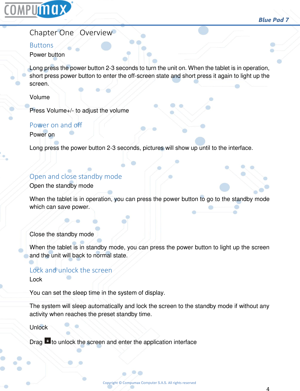                                                        Blue Pad 7 Copyright © Compumax Computer S.A.S. All rights reserved     4  Chapter One   Overview Buttons Power button Long press the power button 2-3 seconds to turn the unit on. When the tablet is in operation, short press power button to enter the off-screen state and short press it again to light up the screen. Volume Press Volume+/- to adjust the volume Power on and off Power on Long press the power button 2-3 seconds, pictures will show up until to the interface.  Open and close standby mode Open the standby mode When the tablet is in operation, you can press the power button to go to the standby mode which can save power.  Close the standby mode When the tablet is in standby mode, you can press the power button to light up the screen and the unit will back to normal state. Lock and unlock the screen Lock You can set the sleep time in the system of display. The system will sleep automatically and lock the screen to the standby mode if without any activity when reaches the preset standby time. Unlock Drag  to unlock the screen and enter the application interface   
