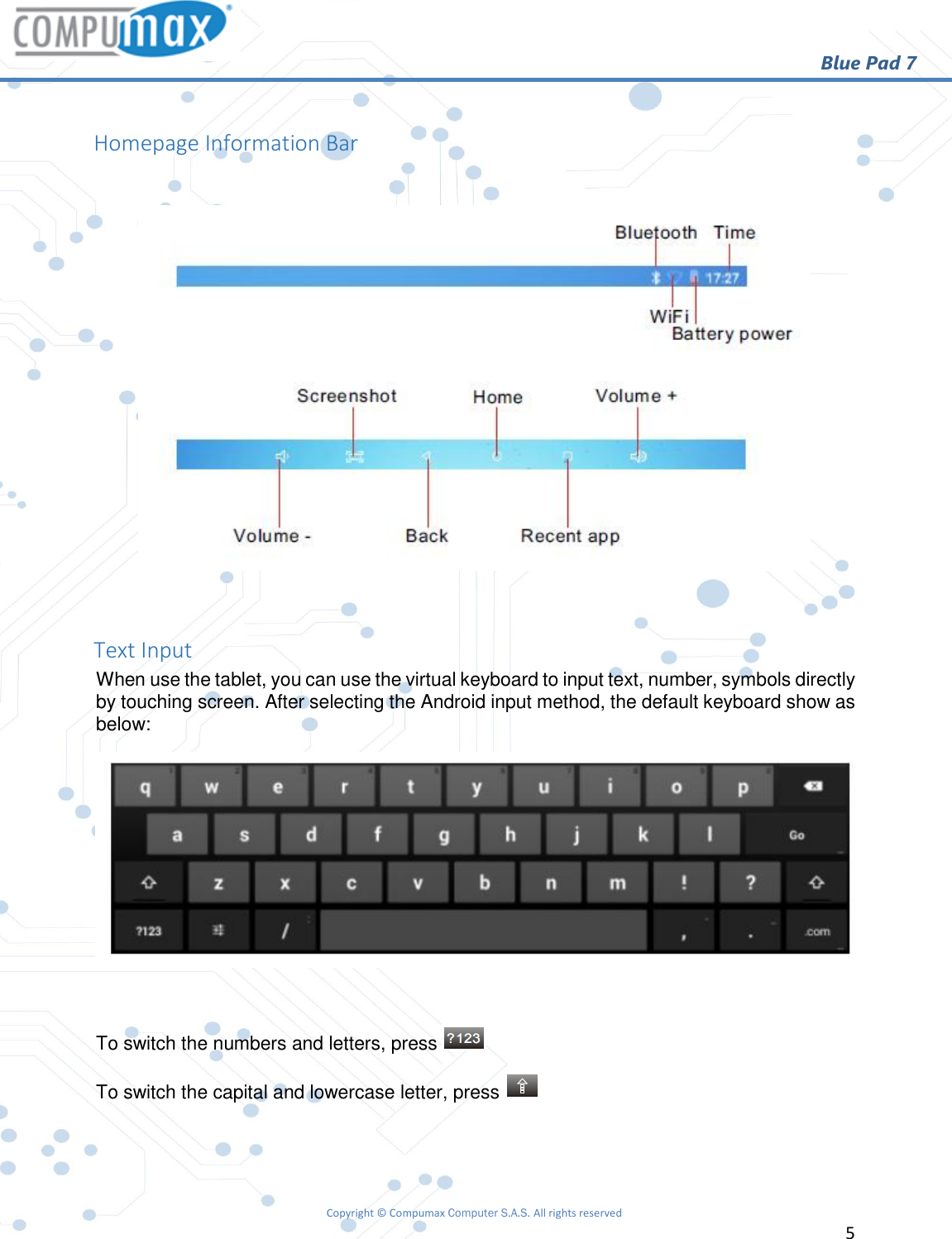                                                        Blue Pad 7 Copyright © Compumax Computer S.A.S. All rights reserved     5   Homepage Information Bar    Text Input When use the tablet, you can use the virtual keyboard to input text, number, symbols directly by touching screen. After selecting the Android input method, the default keyboard show as below:   To switch the numbers and letters, press   To switch the capital and lowercase letter, press     