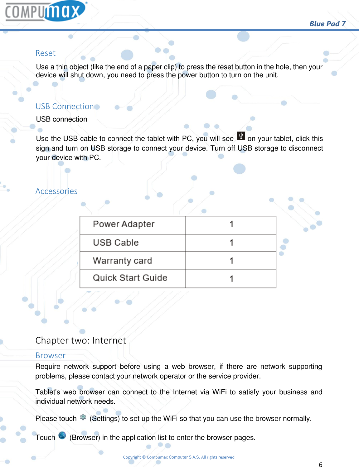                                                        Blue Pad 7 Copyright © Compumax Computer S.A.S. All rights reserved     6   Reset Use a thin object (like the end of a paper clip) to press the reset button in the hole, then your device will shut down, you need to press the power button to turn on the unit.  USB Connection USB connection Use the USB cable to connect the tablet with PC, you will see   on your tablet, click this sign and turn on USB storage to connect your device. Turn off USB storage to disconnect your device with PC.  Accessories     Chapter two: Internet Browser Require  network  support  before  using  a  web  browser,  if  there  are  network  supporting problems, please contact your network operator or the service provider. Tablet&apos;s web browser can connect to the Internet  via WiFi  to  satisfy your business and individual network needs. Please touch   (Settings) to set up the WiFi so that you can use the browser normally. Touch   (Browser) in the application list to enter the browser pages. 