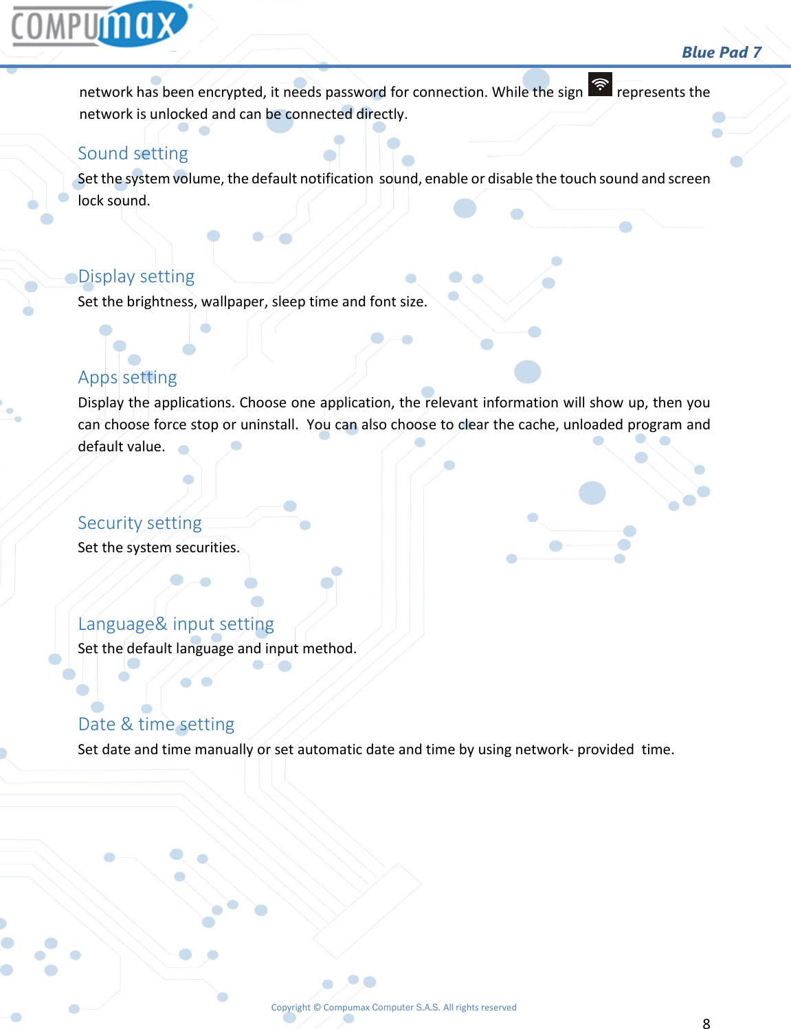                                                        Blue Pad 7 Copyright © Compumax Computer S.A.S. All rights reserved     8  network has been encrypted, it needs password for connection. While the sign   represents the network is unlocked and can be connected directly. Sound setting Set the system volume, the default notification  sound, enable or disable the touch sound and screen lock sound.  Display setting Set the brightness, wallpaper, sleep time and font size.  Apps setting Display the applications. Choose one application, the relevant information will show up, then you can choose force stop or uninstall.  You can also choose to clear the cache, unloaded program and default value.  Security setting Set the system securities.  Language&amp; input setting Set the default language and input method.  Date &amp; time setting Set date and time manually or set automatic date and time by using network- provided  time.       