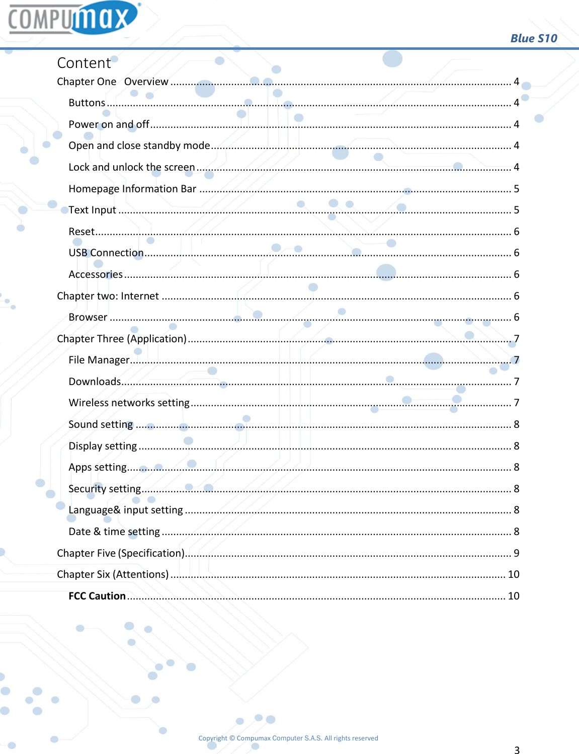                                                        Blue S10 Copyright © Compumax Computer S.A.S. All rights reserved     3  Content Chapter One   Overview ...................................................................................................................... 4 Buttons ............................................................................................................................................ 4 Power on and off ............................................................................................................................. 4 Open and close standby mode ........................................................................................................ 4 Lock and unlock the screen ............................................................................................................. 4 Homepage Information Bar ............................................................................................................ 5 Text Input ........................................................................................................................................ 5 Reset ................................................................................................................................................ 6 USB Connection ............................................................................................................................... 6 Accessories ...................................................................................................................................... 6 Chapter two: Internet ......................................................................................................................... 6 Browser ........................................................................................................................................... 6 Chapter Three (Application) ................................................................................................................ 7 File Manager .................................................................................................................................... 7 Downloads ....................................................................................................................................... 7 Wireless networks setting ............................................................................................................... 7 Sound setting .................................................................................................................................. 8 Display setting ................................................................................................................................. 8 Apps setting ..................................................................................................................................... 8 Security setting ................................................................................................................................ 8 Language&amp; input setting ................................................................................................................. 8 Date &amp; time setting ......................................................................................................................... 8 Chapter Five (Specification) ................................................................................................................. 9 Chapter Six (Attentions) .................................................................................................................... 10 FCC Caution ................................................................................................................................... 10     