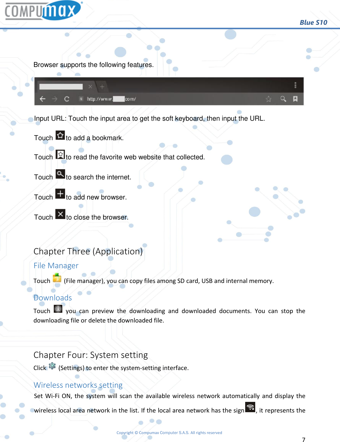                                                        Blue S10 Copyright © Compumax Computer S.A.S. All rights reserved     7    Browser supports the following features.  Input URL: Touch the input area to get the soft keyboard, then input the URL.  Touch  to add a bookmark. Touch  to read the favorite web website that collected. Touch  to search the internet. Touch  to add new browser. Touch  to close the browser.  Chapter Three (Application) File Manager Touch   (File manager), you can copy files among SD card, USB and internal memory. Downloads Touch    you  can  preview  the  downloading  and  downloaded  documents.  You  can  stop  the downloading file or delete the downloaded file.  Chapter Four: System setting Click   (Settings) to enter the system-setting interface. Wireless networks setting Set Wi-Fi ON, the system will  scan the available wireless network automatically and display the wireless local area network in the list. If the local area network has the sign , it represents the 