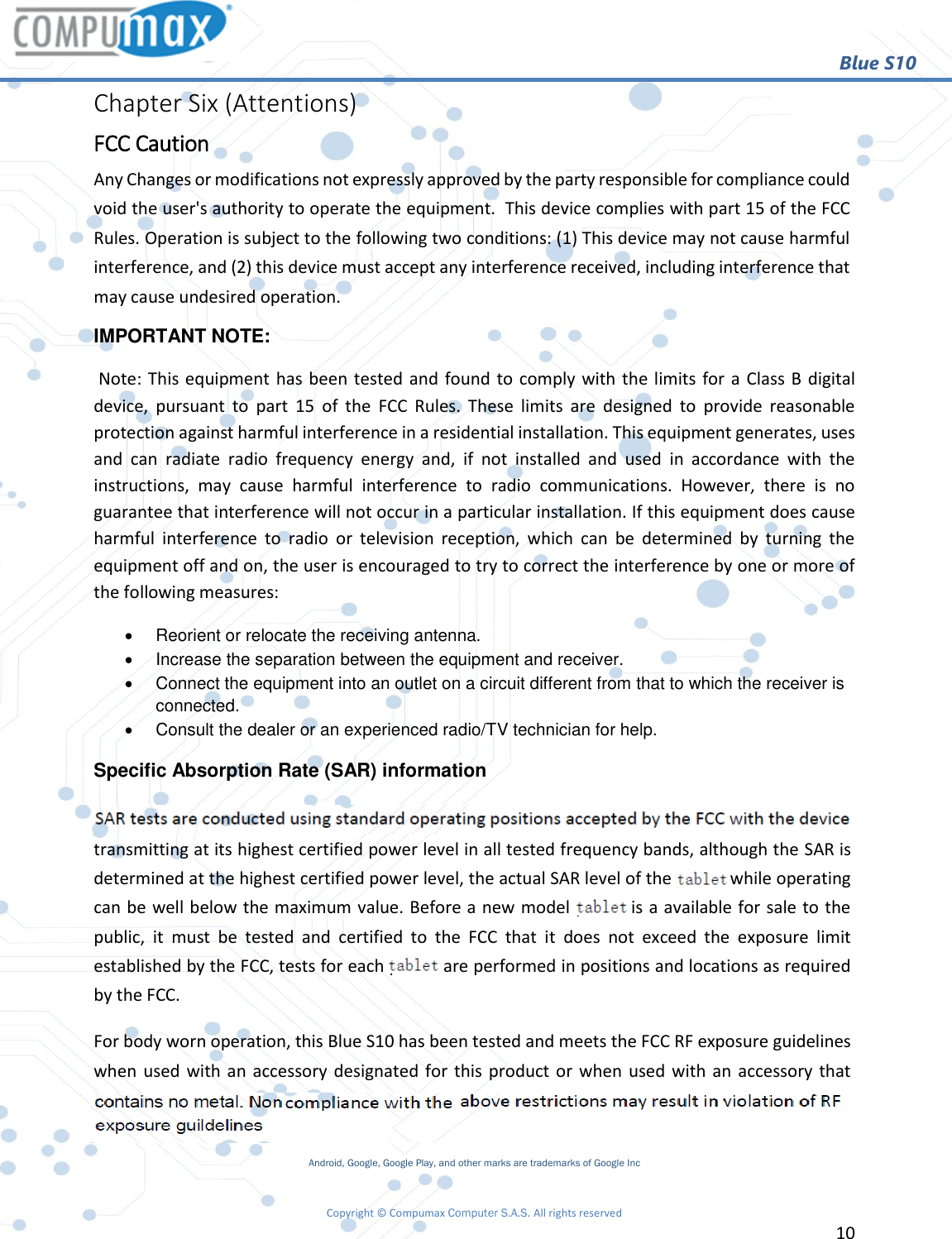                                                        Blue S10 Copyright © Compumax Computer S.A.S. All rights reserved     10  Chapter Six (Attentions) FCC Caution Any Changes or modifications not expressly approved by the party responsible for compliance could void the user&apos;s authority to operate the equipment.  This device complies with part 15 of the FCC Rules. Operation is subject to the following two conditions: (1) This device may not cause harmful interference, and (2) this device must accept any interference received, including interference that may cause undesired operation. IMPORTANT NOTE:    Note: This equipment has been tested and found to comply with the limits for a Class B digital device,  pursuant  to  part  15  of  the  FCC  Rules.  These  limits  are  designed  to  provide  reasonable protection against harmful interference in a residential installation. This equipment generates, uses and  can  radiate  radio  frequency  energy  and,  if  not  installed  and  used  in  accordance  with  the instructions,  may  cause  harmful  interference  to  radio  communications.  However,  there  is  no guarantee that interference will not occur in a particular installation. If this equipment does cause harmful  interference  to  radio  or  television  reception,  which  can  be  determined  by  turning  the equipment off and on, the user is encouraged to try to correct the interference by one or more of the following measures:     Reorient or relocate the receiving antenna.     Increase the separation between the equipment and receiver.     Connect the equipment into an outlet on a circuit different from that to which the receiver is connected.     Consult the dealer or an experienced radio/TV technician for help. Specific Absorption Rate (SAR) information  SAR tests are conducted using standard operating positions accepted by the FCC with the phone transmitting at its highest certified power level in all tested frequency bands, although the SAR is determined at the highest certified power level, the actual SAR level of the phone while operating can be well below the maximum value. Before a new model phone is a available for sale to the public,  it  must  be  tested  and  certified  to  the  FCC  that  it  does  not  exceed  the  exposure  limit established by the FCC, tests for each phone are performed in positions and locations as required by the FCC. For body worn operation, this Blue S10 has been tested and meets the FCC RF exposure guidelines when used with an accessory designated for this product or when used with an accessory that contains  no  metal  and  that  positions  the  handset  a  minimum  of    from  the  body.  Non-compliance with the above restrictions may result in violation of RF exposure guidelines Android, Google, Google Play, and other marks are trademarks of Google Inc 0mm