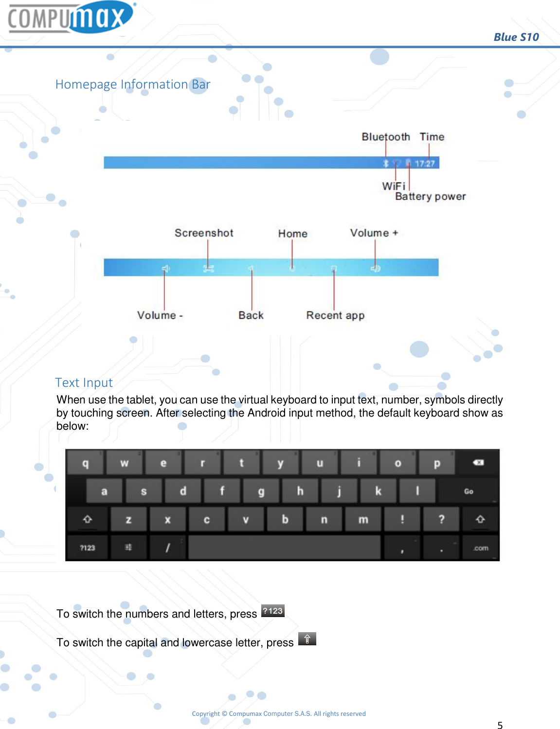                                                        Blue S10 Copyright © Compumax Computer S.A.S. All rights reserved     5   Homepage Information Bar    Text Input When use the tablet, you can use the virtual keyboard to input text, number, symbols directly by touching screen. After selecting the Android input method, the default keyboard show as below:   To switch the numbers and letters, press   To switch the capital and lowercase letter, press     