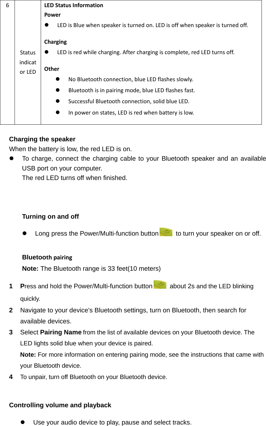 6StatusindicatorLEDLEDStatusInformationPower LEDisBluewhenspeakeristurnedon.LEDisoffwhenspeakeristurnedoff.Charging LEDisredwhilecharging.Afterchargingiscomplete,redLEDturnsoff.Other NoBluetoothconnection,blueLEDflashesslowly. Bluetoothisinpairingmode,blueLEDflashesfast. SuccessfulBluetoothconnection,solidblueLED. Inpoweronstates,LEDisredwhenbatteryislow. Charging the speaker When the battery is low, the red LED is on.   To charge, connect the charging cable to your Bluetooth speaker and an available USB port on your computer. The red LED turns off when finished.    Turning on and off   Long press the Power/Multi-function button   to turn your speaker on or off.  Bluetoothpairing  Note: The Bluetooth range is 33 feet(10 meters) 1 Press and hold the Power/Multi-function button   about 2s and the LED blinking quickly. 2  Navigate to your device’s Bluetooth settings, turn on Bluetooth, then search for available devices.3  Select Pairing Namefrom the list of available devices on your Bluetooth device. The LED lights solid blue when your device is paired.   Note: For more information on entering pairing mode, see the instructions that came with your Bluetooth device. 4  To unpair, turn off Bluetooth on your Bluetooth device.  Controlling volume and playback   Use your audio device to play, pause and select tracks. 