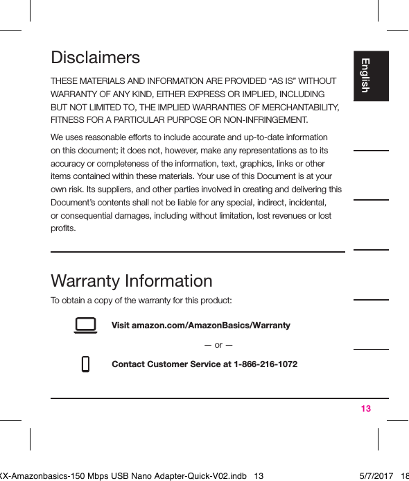 13DisclaimersTHESE MATERIALS AND INFORMATION ARE PROVIDED “AS IS” WITHOUT WARRANTY OF ANY KIND, EITHER EXPRESS OR IMPLIED, INCLUDING BUT NOT LIMITED TO, THE IMPLIED WARRANTIES OF MERCHANTABILITY, FITNESS FOR A PARTICULAR PURPOSE OR NON-INFRINGEMENT.We uses reasonable efforts to include accurate and up-to-date information on this document; it does not, however, make any representations as to its accuracy or completeness of the information, text, graphics, links or other items contained within these materials. Your use of this Document is at your own risk. Its suppliers, and other parties involved in creating and delivering this Document’s contents shall not be liable for any special, indirect, incidental, or consequential damages, including without limitation, lost revenues or lost proﬁts.Warranty InformationTo obtain a copy of the warranty for this product:Visit amazon.com/AmazonBasics/Warranty— or —Contact Customer Service at 1-866-216-1072XXXXX-Amazonbasics-150 Mbps USB Nano Adapter-Quick-V02.indb   13 5/7/2017   18:28