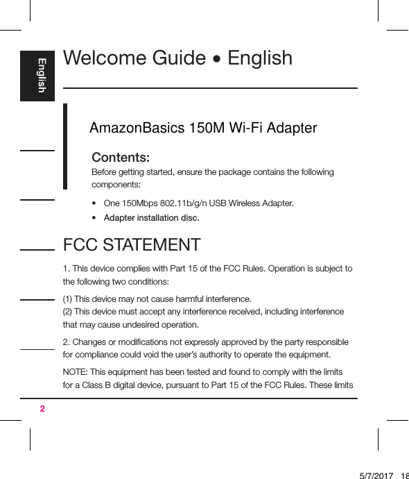 2Welcome Guide • English Contents:Before getting started, ensure the package contains the following components:•  One 150Mbps 802.11b/g/n USB Wireless Adapter.•  Adapter installation disc.FCC STATEMENT1. This device complies with Part 15 of the FCC Rules. Operation is subject to the following two conditions:(1) This device may not cause harmful interference.(2) This device must accept any interference received, including interference that may cause undesired operation.2. Changes or modiﬁcations not expressly approved by the party responsible for compliance could void the user’s authority to operate the equipment.NOTE: This equipment has been tested and found to comply with the limits for a Class B digital device, pursuant to Part 15 of the FCC Rules. These limits 5/7/2017   18:28AmazonBasics 150M Wi-Fi Adapter