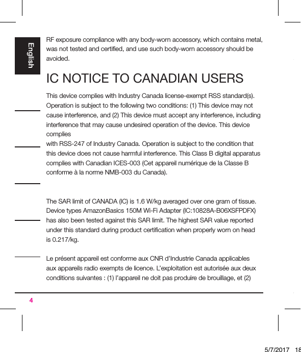 4RF exposure compliance with any body-worn accessory, which contains metal, was not tested and certiﬁed, and use such body-worn accessory should be avoided. IC NOTICE TO CANADIAN USERSThis device complies with Industry Canada license-exempt RSS standard(s). Operation is subject to the following two conditions: (1) This device may not cause interference, and (2) This device must accept any interference, including interference that may cause undesired operation of the device. This device complieswith RSS-247 of Industry Canada. Operation is subject to the condition that this device does not cause harmful interference. This Class B digital apparatus complies with Canadian ICES-003 (Cet appareil numérique de la Classe B conforme à la norme NMB-003 du Canada). The SAR limit of CANADA (IC) is 1.6 W/kg averaged over one gram of tissue. Device types AmazonBasics 150M Wi-Fi Adapter (IC:10828A-B06XSFPDFX) has also been tested against this SAR limit. The highest SAR value reported under this standard during product certiﬁcation when properly worn on head is 0.217/kg.Le présent appareil est conforme aux CNR d’Industrie Canada applicables aux appareils radio exempts de licence. L’exploitation est autorisée aux deux conditions suivantes : (1) l’appareil ne doit pas produire de brouillage, et (2) 5/7/2017   18:28