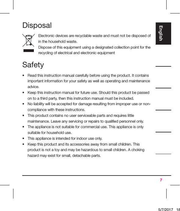 7DisposalElectronic devices are recyclable waste and must not be disposed of in the household waste.Dispose of this equipment using a designated collection point for the recycling of electrical and electronic equipmentSafety•  Read this instruction manual carefully before using the product. It contains important information for your safety as well as operating and maintenance advice.•  Keep this instruction manual for future use. Should this product be passed on to a third party, then this instruction manual must be included.•  No liability will be accepted for damage resulting from improper use or non-compliance with these instructions.•  This product contains no user serviceable parts and requires little maintenance. Leave any servicing or repairs to qualiﬁed personnel only.•  The appliance is not suitable for commercial use. This appliance is only suitable for household use.•  This appliance is intended for indoor use only.•  Keep this product and its accessories away from small children. This product is not a toy and may be hazardous to small children. A choking hazard may exist for small, detachable parts.5/7/2017   18:28