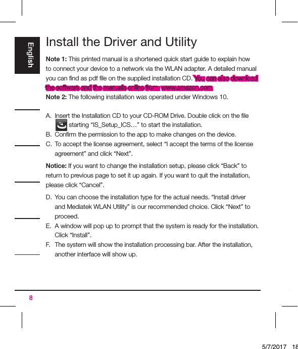 8Install the Driver and UtilityNote 1: This printed manual is a shortened quick start guide to explain how to connect your device to a network via the WLAN adapter. A detailed manual you can ﬁnd as pdf ﬁle on the supplied installation CD. You can also download the software and the manuals online from: www.amazon.comNote 2: The following installation was operated under Windows 10.A.  Insert the Installation CD to your CD-ROM Drive. Double click on the ﬁle  starting “IS_Setup_ICS…” to start the installation.B.  Conﬁrm the permission to the app to make changes on the device.C.  To accept the license agreement, select “I accept the terms of the license agreement” and click “Next”.Notice: If you want to change the installation setup, please click “Back” to return to previous page to set it up again. If you want to quit the installation, please click “Cancel”.D.  You can choose the installation type for the actual needs. “Install driver and Mediatek WLAN Utility” is our recommended choice. Click “Next” to proceed.E.  A window will pop up to prompt that the system is ready for the installation. Click “Install”.F.   The system will show the installation processing bar. After the installation, another interface will show up.5/7/2017   18:28