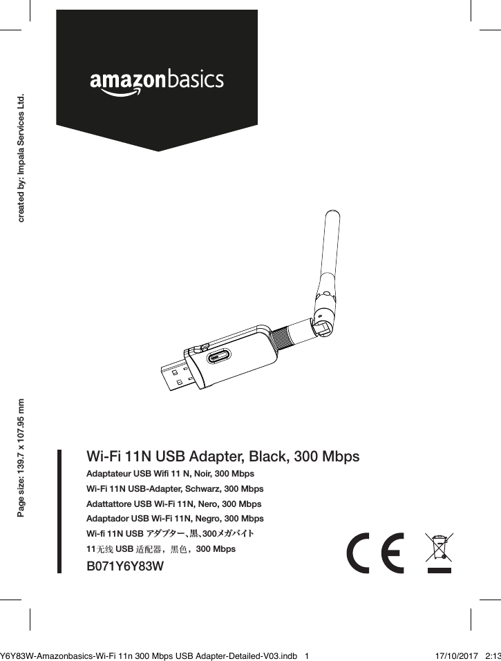 created by: Impala Services Ltd.Page size: 139.7 x 107.95 mmB071Y6Y83WWi-Fi 11N USB Adapter, Black, 300 MbpsAdaptateur USB Wiﬁ 11 N, Noir, 300 MbpsWi-Fi 11N USB-Adapter, Schwarz, 300 MbpsAdattattore USB Wi-Fi 11N, Nero, 300 MbpsAdaptador USB Wi-Fi 11N, Negro, 300 MbpsWi-ﬁ 11N USB アダプター、黒、300メ ガ バ イト11无线 USB 适配器，黑色，300 MbpsB071Y6Y83W-Amazonbasics-Wi-Fi 11n 300 Mbps USB Adapter-Detailed-V03.indb   1 17/10/2017   2:13 PM
