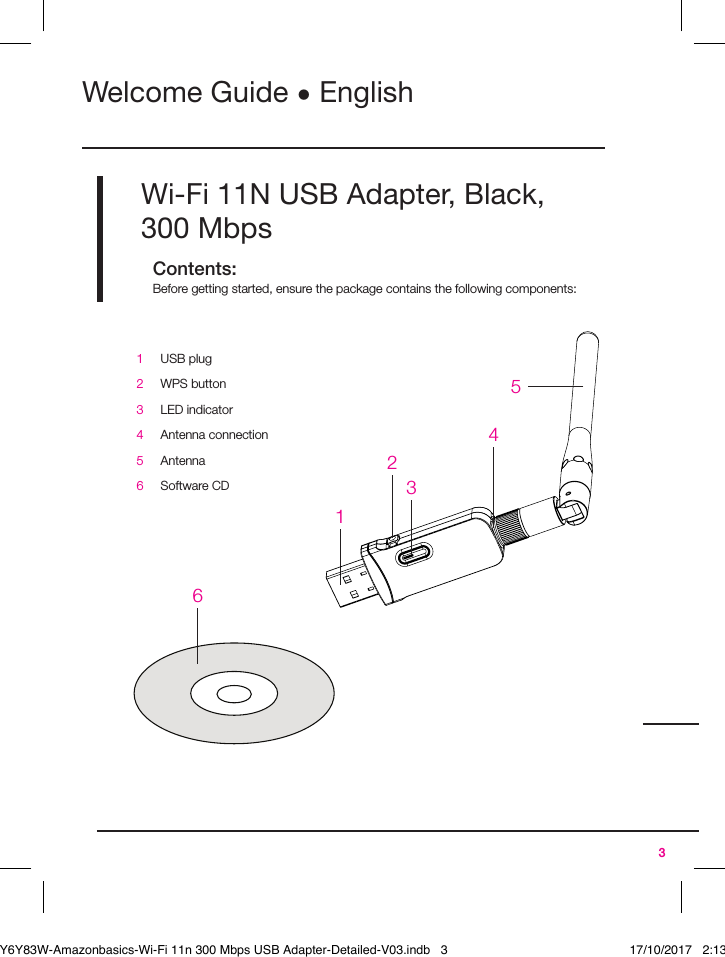 3Wi-Fi 11N USB Adapter, Black, 300MbpsContents:Before getting started, ensure the package contains the following components:Welcome Guide • English1USB plug2WPS button3LED indicator4Antenna connection5Antenna6Software CD123456B071Y6Y83W-Amazonbasics-Wi-Fi 11n 300 Mbps USB Adapter-Detailed-V03.indb   3 17/10/2017   2:13 PM