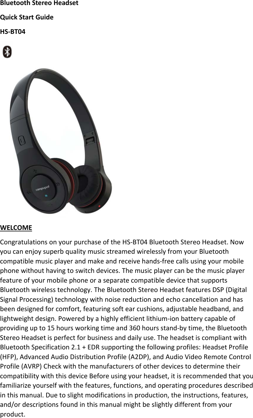 BluetoothStereoHeadsetQuickStartGuideHS‐BT04  WELCOMECongratulationsonyourpurchaseoftheHS‐BT04BluetoothStereoHeadset.NowyoucanenjoysuperbqualitymusicstreamedwirelesslyfromyourBluetoothcompatiblemusicplayerandmakeandreceivehands‐freecallsusingyourmobilephonewithouthavingtoswitchdevices.ThemusicplayercanbethemusicplayerfeatureofyourmobilephoneoraseparatecompatibledevicethatsupportsBluetoothwirelesstechnology.TheBluetoothStereoHeadsetfeaturesDSP(DigitalSignalProcessing)technologywithnoisereductionandechocancellationandhasbeendesignedforcomfort,featuringsoftearcushions,adjustableheadband,andlightweightdesign.Poweredbyahighlyefficientlithium‐ionbatterycapableofprovidingupto15hoursworkingtimeand360hoursstand‐bytime,theBluetoothStereoHeadsetisperfectforbusinessanddailyuse.TheheadsetiscompliantwithBluetoothSpecification2.1+EDRsupportingthefollowingprofiles:HeadsetProfile(HFP),AdvancedAudioDistributionProfile(A2DP),andAudioVideoRemoteControlProfile(AVRP)CheckwiththemanufacturersofotherdevicestodeterminetheircompatibilitywiththisdeviceBeforeusingyourheadset,itisrecommendedthatyoufamiliarizeyourselfwiththefeatures,functions,andoperatingproceduresdescribedinthismanual.Duetoslightmodificationsinproduction,theinstructions,features,and/ordescriptionsfoundinthismanualmightbeslightlydifferentfromyourproduct.