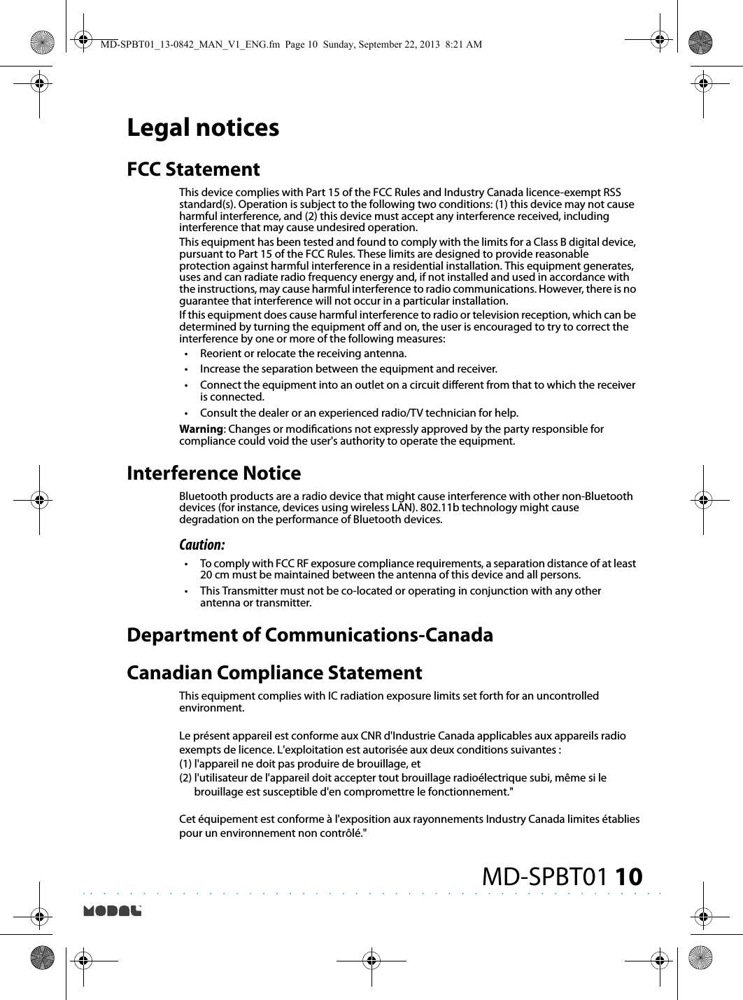 10MD-SPBT01Legal noticesFCC StatementThis device complies with Part 15 of the FCC Rules and Industry Canada licence-exempt RSS standard(s). Operation is subject to the following two conditions: (1) this device may not cause harmful interference, and (2) this device must accept any interference received, including interference that may cause undesired operation.This equipment has been tested and found to comply with the limits for a Class B digital device, pursuant to Part 15 of the FCC Rules. These limits are designed to provide reasonable protection against harmful interference in a residential installation. This equipment generates, uses and can radiate radio frequency energy and, if not installed and used in accordance with the instructions, may cause harmful interference to radio communications. However, there is no guarantee that interference will not occur in a particular installation.If this equipment does cause harmful interference to radio or television reception, which can be determined by turning the equipment o and on, the user is encouraged to try to correct the interference by one or more of the following measures:•Reorient or relocate the receiving antenna.•Increase the separation between the equipment and receiver.•Connect the equipment into an outlet on a circuit dierent from that to which the receiver is connected.•Consult the dealer or an experienced radio/TV technician for help.Warning: Changes or modications not expressly approved by the party responsible for compliance could void the user&apos;s authority to operate the equipment.Interference Notice Bluetooth products are a radio device that might cause interference with other non-Bluetooth devices (for instance, devices using wireless LAN). 802.11b technology might cause degradation on the performance of Bluetooth devices. Caution: •To comply with FCC RF exposure compliance requirements, a separation distance of at least 20 cm must be maintained between the antenna of this device and all persons. •This Transmitter must not be co-located or operating in conjunction with any other antenna or transmitter. Department of Communications-Canada Canadian Compliance Statement This equipment complies with IC radiation exposure limits set forth for an uncontrolled environment.Le présent appareil est conforme aux CNR d&apos;Industrie Canada applicables aux appareils radio exempts de licence. L&apos;exploitation est autorisée aux deux conditions suivantes : (1) l&apos;appareil ne doit pas produire de brouillage, et (2) l&apos;utilisateur de l&apos;appareil doit accepter tout brouillage radioélectrique subi, même si le       brouillage est susceptible d&apos;en compromettre le fonctionnement.&quot;Cet équipement est conforme à l&apos;exposition aux rayonnements Industry Canada limites établies pour un environnement non contrôlé.&quot;MD-SPBT01_13-0842_MAN_V1_ENG.fm  Page 10  Sunday, September 22, 2013  8:21 AM