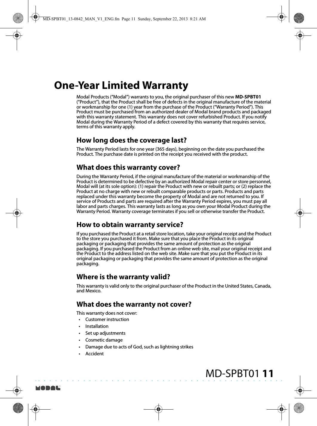 11MD-SPBT01One-Year Limited WarrantyModal Products (“Modal”) warrants to you, the original purchaser of this new MD-SPBT01 (“Product”), that the Product shall be free of defects in the original manufacture of the material or workmanship for one (1) year from the purchase of the Product (“Warranty Period”). This Product must be purchased from an authorized dealer of Modal brand products and packaged with this warranty statement. This warranty does not cover refurbished Product. If you notify Modal during the Warranty Period of a defect covered by this warranty that requires service, terms of this warranty apply.How long does the coverage last?The Warranty Period lasts for one year (365 days), beginning on the date you purchased the Product. The purchase date is printed on the receipt you received with the product.What does this warranty cover?During the Warranty Period, if the original manufacture of the material or workmanship of the Product is determined to be defective by an authorized Modal repair center or store personnel, Modal will (at its sole option): (1) repair the Product with new or rebuilt parts; or (2) replace the Product at no charge with new or rebuilt comparable products or parts. Products and parts replaced under this warranty become the property of Modal and are not returned to you. If service of Products and parts are required after the Warranty Period expires, you must pay all labor and parts charges. This warranty lasts as long as you own your Modal Product during the Warranty Period. Warranty coverage terminates if you sell or otherwise transfer the Product.How to obtain warranty service?If you purchased the Product at a retail store location, take your original receipt and the Product to the store you purchased it from. Make sure that you place the Product in its original packaging or packaging that provides the same amount of protection as the original packaging. If you purchased the Product from an online web site, mail your original receipt and the Product to the address listed on the web site. Make sure that you put the Product in its original packaging or packaging that provides the same amount of protection as the original packaging.Where is the warranty valid?This warranty is valid only to the original purchaser of the Product in the United States, Canada, and Mexico.What does the warranty not cover?This warranty does not cover:•Customer instruction•Installation•Set up adjustments•Cosmetic damage•Damage due to acts of God, such as lightning strikes•AccidentMD-SPBT01_13-0842_MAN_V1_ENG.fm  Page 11  Sunday, September 22, 2013  8:21 AM